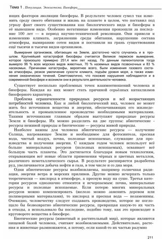 ющих факторов эволюции биосферы. В результате человек сумел так изме­
нить среду своего обитания и жизнь на планете в целом, что поставил под
угрозу факт своего существования как биологического вида и биосферы в
её нынешнем виде. Особенно негативные изменения произошли за послед­
ние 100 лет — в период научно-технической революции. Они привели к
изменению климата, загрязнению среды обитания, нарушению состава
атмосферы, вымиранию сотен видов и поставили на грань существования
ещё тысячи и тысячи видов организмов.
Вымирания организмов, обитающих на Земле, достаточно часто случались и в про­
шлом. Крупнейшей катастрофой биосферы считается Великое пермское вымирание,
которое произошло примерно 251,4 млн лет назад. По данным палеонтологов тогда
вымерло 96 % всех морских видов животных, 70 % наземных видов позвоночных и 83 %
насекомых. Причинами катастрофы, вероятнее всего, были изменения газового соста­
ва атмосферы, резкое увеличение сухости климата, подъём уровня моря, а также изме­
нения океанических течений. Симптоматично, что похожие нарушения наблюдаются и в
современной биосфере и возникли они в результате деятельности человека.
Существует несколько проблемных точек взаимоотношений человека и
биосферы. Каждая из них может стать причиной серьёзных катаклизмов
биосферного характера.
Проблема ограниченности природных ресурсов и всё возрастающих
потребностей человека. Как и любой биологический вид, человек не может
жить без источников вещества и энергии, обеспечивающих его жизнеде­
ятельность и промышленное производство необходимыми материалами.
Такими источниками главным образом выступают природные ресурсы
Земли и биосферы. Их можно разделить на две группы: абиотические -
ресурсы неживой природы и биотические — ресурсы живой природы.
Наиболее важны для человека абиотические ресурсы — излучение
Солнца, нагревающее Землю и необходимое для фотосинтеза, пресная
вода, чистый воздух, почва, полезные ископаемые, служащие для про­
изводства и получения энергии. С каждым годом человек использует всё
больше минеральных ресурсов (полезных ископаемых), осваивает всё
большую часть планеты. Это достигается благодаря новым технологиям,
открывающим всё новые области применения чёрных и цветных металлов,
различного неметаллического сырья. В результате расширяется разработка
руд, увеличивается добыча нефти и газа, в том числе и со дна моря.
Одни абиотические ресурсы возобновляемы, например солнечная ради­
ация, энергия ветра и морских приливов. Другие можно исчерпать только
теоретически — кислород в атмосфере, а пресную воду на суше. Третья кате­
гория ресурсов однозначно относится к исчерпаемым: почва, минеральные
ресурсы и полезные ископаемые. Если потерю многих минеральных
ресурсов можно компенсировать (железо можно заменить деревом или
полимерными материалами), то кислород и пресная вода — незаменимы.
Очевидно, человечеству следует создавать производство, которое не погло­
щало бы безвозвратно абиотические ресурсы, превращая какую-то их часть
в отходы, а использовало бы последние, подобно тому, как это происходит в
круговороте вещества в биосфере.
Биотические ресурсы (животный и растительный мир), которые являются
пищевой базой человека, считают возобновляемыми. Действительно, расте­
ния и животные размножаются, а потому, если какой-то их частью разумно
Тема 1 . Популяция. Экосистема. Биосфера_______________________________________________
211
 