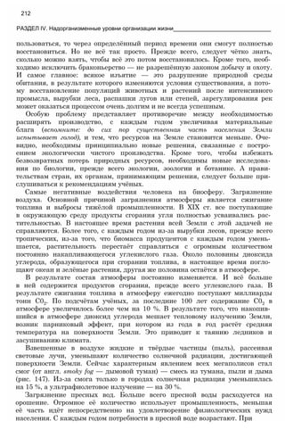 пользоваться, то через определённый период времени они смогут полностью
восстановиться. Но не всё так просто. Прежде всего, следует чётко знать,
сколько можно взять, чтобы всё это потом восстановилось. Кроме того, необ­
ходимо исключить браконьерство — не разрешённую законом добычу и охоту.
И самое главное: всякое изъятие — это разрушение природной среды
обитания, в результате которого изменяются условия существования, а пото­
му восстановление популяций животных и растений после интенсивного
промысла, вырубки леса, распашки лугов или степей, зарегулирования рек
может оказаться процессом очень долгим и не всегда успешным.
Особую проблему представляет противоречие между необходимостью
расширять производство, с каждым годом увеличивая материальные
блага (вспомните: до сих пор существенная часть населения Земли
испытывает голод), и тем, что ресурсов на Земле становится меньше. Оче­
видно, необходимы принципиально новые решения, связанные с постро­
ением экологически чистого производства. Кроме того, чтобы избежать
безвозвратных потерь природных ресурсов, необходимы новые исследова­
ния по биологии, прежде всего экологии, зоологии и ботанике. А прави­
тельствам стран, их органам, принимающим решения, следует больше при­
слушиваться к рекомендациям учёных.
Самые негативные воздействия человека на биосферу. Загрязнение
воздуха. Основной причиной загрязнения атмосферы является сжигание
топлива и выбросы тяжёлой промышленности. В XIX ст. все поступающие
в окружающую среду продукты сгорания угля полностью усваивались рас­
тительностью. В настоящее время растения всей Земли с этой задачей не
справляются. Более того, с каждым годом из-за вырубки лесов, прежде всего
тропических, из-за того, что биомасса продуцентов с каждым годом умень­
шается, растительность перестаёт справляться с огромным количеством
постоянно накапливающегося углекислого газа. Около половины диоксида
углерода, образующегося при сгорании топлива, в настоящее время погло­
щают океан и зелёные растения, другая же половина остаётся в атмосфере.
В результате состав атмосферы постоянно изменяется. И всё больше
в ней содержится продуктов сгорания, прежде всего углекислого газа. В
результате сжигания топлива в атмосферу ежегодно поступают миллиарды
тонн С02. По подсчётам учёных, за последние 100 лет содержание С02 в
атмосфере увеличилось более чем на 10 %. В результате того, что накопив­
шийся в атмосфере диоксид углерода мешает тепловому излучению Земли,
возник парниковый эффект, при котором из года в год растёт средняя
температура на поверхности Земли. Это приводит к таянию ледников и
засушиванию климата.
Взвешенные в воздухе жидкие и твёрдые частицы (пыль), рассеивая
световые лучи, уменьшают количество солнечной радиации, достигающей
поверхности Земли. Сейчас характерным явлением всех мегаполисов стал
смог (от англ. smoky fog — дымовой туман) — смесь из тумана, пыли и дыма
(рис. 147). Из-за смога только в городах солнечная радиация уменьшилась
на 15 %, а ультрафиолетовое излучение — на 30 %.
Загрязнение пресных вод. Больше всего пресной воды расходуется на
орошение. Огромное её количество использует промышленность, меньшая
её часть идёт непосредственно на удовлетворение физиологических нужд
населения. С каждым годом потребности в пресной воде возрастают. При
212
РАЗДЕЛ IV. Надорганизменные уровни организации жизни_______________________________
 