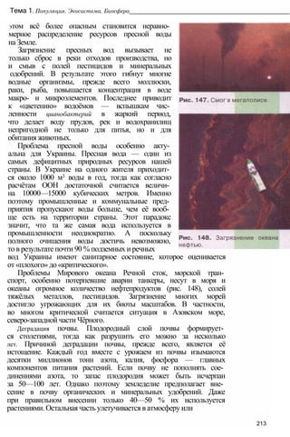 Тема 1. Популяция. Экосистема. Биосфера__________________________________________________
этом всё более опасным становится неравно­
мерное распределение ресурсов пресной воды
на Земле.
Загрязнение пресных вод вызывает не
только сброс в реки отходов производства, но
и смыв с полей пестицидов и минеральных
одобрений. В результате этого гибнут многие
водные организмы, прежде всего моллюски,
раки, рыба, повышается концентрация в воде
макро- и микроэлементов. Последнее приводит
к «цветению» водоёмов — вспышкам чис­
ленности цианобактерий в жаркий период,
что делает воду прудов, рек и водохранилищ
непригодной не только для питья, но и для
обитания животных.
Проблема пресной воды особенно акту­
альна для Украины. Пресная вода — один из
самых дефицитных природных ресурсов нашей
страны. В Украине на одного жителя приходит­
ся около 1000 м3 воды в год, тогда как согласно
расчётам ООН достаточной считается величи­
на 10000—15000 кубических метров. Именно
поэтому промышленные и коммунальные пред­
приятия пропускают воды больше, чем её вооб­
ще есть на территории страны. Этот парадокс
значит, что та же самая вода используется в
промышленности неоднократно. А поскольку
полного очищения воды достичь невозможно,
то в результате почти 90 % подземных и речных
вод Украины имеют санитарное состояние, которое оценивается
от «плохого» до «критического».
Проблемы Мирового океана Речной сток, морской тран­
спорт, особенно потерпевшие аварии танкеры, несут в моря и
океаны огромное количество нефтепродуктов (рис. 148), солей
тяжёлых металлов, пестицидов. Загрязнение многих морей
достигло угрожающих для их биоты масштабов. В частности,
во многом критической считается ситуация в Азовском море,
северо-западной части Чёрного.
Деградация почвы. Плодородный слой почвы формирует­
ся столетиями, тогда как разрушить его можно за несколько
лет. Причиной деградации почвы, прежде всего, является её
истощение. Каждый год вместе с урожаем из почвы изымаются
десятки миллионов тонн азота, калия, фосфора — главных
компонентов питания растений. Если почву не пополнять сое­
динениями азота, то запас плодородия может быть исчерпан
за 50—100 лет. Однако поэтому земледелие предполагает вне­
сение в почву органических и минеральных удобрений. Даже
при правильном внесении только 40—50 % их используется
растениями. Остальная часть улетучивается в атмосферу или
213
 