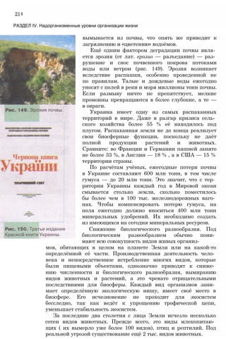 214
РАЗДЕЛ IV. Надорганизменные уровни организации жизни
вымывается из почвы, что опять же приводит к
загрязнению и «цветению» водоёмов.
Ещё одним фактором деградации почвы явля­
ется эрозия (от лат. ерозио — разъедание) — раз­
рушение и снос почвенного покрова потоками
воды или ветром (рис. 149). Эрозия возникает
вследствие распашки, особенно проведенной не
по правилам. Талые и дождевые воды ежегодно
уносят с полей в реки и моря миллионы тонн почвы.
Если размыву ничто не препятствует, мелкие
промоины превращаются в более глубокие, а те —
в овраги.
Украина имеет одну из самых распаханных
территорий в мире. Даже в разгар кризиса сель­
ского хозяйства более 55 % её находилось под
плугом. Распаханная земля не до конца реализует
свои биосферные функции, поскольку не даёт
полной продукции растений и животных.
Сравните: во Франции и Германии пашней занято
не более 33 %, в Англии — 18 % , а в США — 15 %
территории страны.
По расчётам учёных, ежегодные потери почвы
в Украине составляют 600 млн тонн, в том числе
гумуса — до 20 млн тонн. Это значит, что с тер­
ритории Украины каждый год в Мировой океан
смывается столько земли, сколько поместилось
бы более чем в 100 тыс. железнодорожных ваго­
нах. Чтобы компенсировать потерю гумуса, на
поля ежегодно должно вноситься 400 млн тонн
минеральных удобрений. Их необходимо создать
из имеющихся на сегодня минеральных ресурсов.
Снижение биологического разнообразия. Под
биологическим разнообразием обычно пони­
мают всю совокупность видов живых организ­
мов, обитающих в целом на планете Земля или на какой-то
определённой её части. Производственная деятельность чело­
века и непосредственное истребление многих видов, которые
были пищевыми объектами, однозначно приводят к сниже­
нию численности и биологического разнообразия, вымиранию
видов животных и растений, а это чревато отрицательными
последствиями для биосферы. Каждый вид организмов зани­
мает определённую экологическую нишу, имеет своё место в
биосфере. Его исчезновение не проходит для экосистем
бесследно, так как ведёт к упрощению трофической цепи,
уменьшает стабильность экосистем.
За последние два столетия с лица Земли исчезло несколько
сотен видов животных. Прежде всего, это виды млекопитаю­
щих ( их вымерло уже более 100 видов), птиц и рептилий. Под
реальной угрозой существование ещё 2 тыс. видов животных.
 