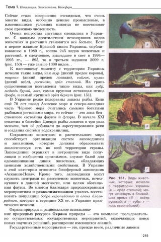 Тема 1. Популяция. Экосистема. Биосфера__________________________________________________
Сейчас стало совершенно очевидным, что очень
многие виды, особенно ценные промысловые, в
изменившихся условиях никогда не восстановят
свою прежнюю численность.
Очень непростая ситуация сложилась в Украи­
не. С каждым десятилетием исчезнувших видов
животных и растений становится всё больше. Если
в первое издание Красной книги Украины, опубли­
кованное в 1980 г., вошло 245 видов животных и
растений, в следующее, вышедшее в свет в 1994—
1995 гг., — 895, то в третьем издании 2009 г.
(рис. 150) — уже свыше 1300 видов. .
К настоящему моменту с территории Украины
исчезли такие виды, как тур (дикий предок коровы),
тарпан (дикий предок лошади), сайгак, кулан
(дикий осёл), росомаха, орёл степной. На грань
существования поставлены такие виды, как зубр,
медведь бурый, лось, самая крупная летающая птица
дрофа, и самый крупный орёл беркут (рис. 151).
В Украине резко подорваны запасы рыбы. Если
ещё 70 лет назад Азовское море и северо-западная
часть Чёрного моря считались самыми богатыми
рыбными регионами мира, то сейчас — это зона бед­
ственного состояния фауны и флоры. В начале XXI
столетия в бассейне Днепра рыбы ловится в три раза
меньше, чем её добывали до зарегулирования реки
и создания системы водохранилищ.
Сохранению животного и растительного мира
способствует организация систем заповедников
и заказников, которые должны образовывать
экологическую сеть по всей территории страны.
Заповедники охраняют в нетронутом виде попу­
ляции и сообщества организмов, служат базой для
одомашнивания диких животных, обладающих
ценными хозяйственными свойствами. В Украине
к этой категории относится биосферный заповедник
«Аскания-Нова». Кроме того, заповедники могут
служить центрами по расселению животных, исчез­
нувших в данной местности, или целям обогаще­
ния фауны. Во многом благодаря природоохранным
мероприятиям и реакклиматизации удалось восста­
новить популяции бобра европейского и оленя благо­
родного, которые к середине XX ст. в Украине прак­
тически исчезли.
Охрана природы и рациональное использова-
ние природных ресурсов Охрана природы — это комплекс последователь­
но осуществляемых государственных мероприятий, включающих поиск
новых научных решений, расширение имеющихся знаний.
Государственные мероприятия — это, прежде всего, различные законы
215
 