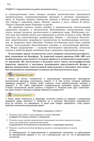 и законодательные акты, которые должны неукоснительно выполняться
правительством, административными органами и местным самоуправле­
нием. В Украине принято множество законов в области охраны природы.
Это «Закон о животном мире», «Кодекс законов о лесе», «Закон об охоте»,
«Закон о Красной книге Украины» и другие.
На практике сначала нужно перейти к рациональному использованию
природных ресурсов, к экологически обоснованному использованию недр
земли, водных ресурсов, растительного и животного мира. Необходимо сде­
лать ряд неотложных шагов для сохранения в чистоте воздуха и воды. Можно
выделить два стратегических направления. Первое — научиться обеспечи­
вать энергетические потребности человечества из возобновляемых источни­
ков, не разрушая среду обитания. Такими источниками могут быть энергия
ветров, использование биологического топлива и искусственный фотосин­
тез. Второе направление — создание безотходного производства, поскольку
отходы в любой их форме неизбежно будут загрязнять окружающую среду.
В настоящее время человечество стало мощным экологическим факто­
ром, влияющим на биосферу. За короткий период времени (100—200 лет)
хозяйственная деятельность человека привела к изменениям планетарно­
го масштаба. Их последствия в будущем могут иметь катастрофический
характер, привести к массовым вымираниям представителей флоры и
фауны, разрушению существующей цивилизации и поставить под сомне­
ние возможность выживания человека как биологического вида.
216
РАЗДЕЛ IV. Надорганизменные уровни организации жизни_______________________________
1 Можно ли считать человечество и существующее промышленное производство
экологическим фактором планетарного уровня? 2. В чём состоит основная проблема
природных ресурсов? 3. Каковы особо «горячие» точки взаимоотношений человека и
природы? 4. Что собой представляет государственная программа охраны природы?
5 Какие экологические законы приняты в Украине? 6. Решение каких двух стратегичес­
ких задач позволит человеку и природе гармонично развиваться?
1. Какие, кроме упомянутых в параграфе, источники энергии не приводят к разрушению
природной среды обитания? 2. Возможно ли в принципе безотходное производство?
Если вы считаете, что невозможно, то какие шаги следует предпринять, чтобы решить
проблему загрязнения окружающей среды?
Тестовые задания к теме 1
1. Укажите имя учёного, предложившего термин экология:
а) Дарвин; б) Геккель; в) Рулье; г) Ломоносов.
2. Укажите, какое именно направление современной экологии занимается вопро­
сами популяционного уровня организации:
а) демэкология; б) синэкология; в) аутэкология; г) прикладная экология.
3. Укажите, какой экологический фактор является лимитирующим по закону
Либиха:
а) температурный, б) представленный в минимальном количестве; в) действующий
на максимальном пределе; г) тот, что в минимальном, или тот, что в максимальном
количестве.
 