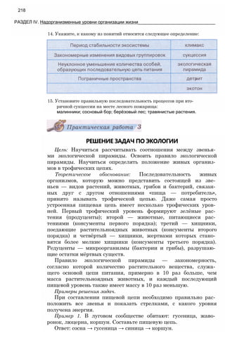 14. Укажите, к какому из понятий относится следующее определение:
218
РАЗДЕЛ IV. Надорганизменные уровни организации жизни_______________________________
15. Установите правильную последовательность процессов при вто­
ричной сукцессии на месте лесного пожарища:
малинники; сосновый бор; берёзовый лес; травянистые растения.
РЕШЕНИЕ ЗАДАЧ ПО ЭКОЛОГИИ
Цель: Научиться рассчитывать соотношения между звенья­
ми экологической пирамиды. Освоить правило экологической
пирамиды. Научиться определять положение живых организ­
мов в трофических цепях.
Теоретическое обоснование: Последовательность живых
организмов, которую можно представить состоящей из зве­
ньев — видов растений, животных, грибов и бактерий, связан­
ных друг с другом отношениями «пища — потребитель»,
принято называть трофической цепью. Даже самая просто
устроенная пищевая цепь имеет несколько трофических уров­
ней. Первый трофический уровень формируют зелёные рас­
тения (продуценты); второй — животные, питающиеся рас­
тениями (консументы первого порядка); третий — хищники,
поедающие растительноядных животных (консументы второго
порядка) и четвёртый — хищники, жертвами которых стано­
вятся более мелкие хищники (консументы третьего порядка).
Редуценты — микроорганизмы (бактерии и грибы), разрушаю­
щие остатки мёртвых существ.
Правило экологической пирамиды — закономерность,
согласно которой количество растительного вещества, служа­
щего основой цепи питания, примерно в 10 раз больше, чем
масса растительноядных животных, и каждый последующий
пищевой уровень также имеет массу в 10 раз меньшую.
Примеры решения задач.
При составлении пищевой цепи необходимо правильно рас­
положить все звенья и показать стрелками, с какого уровня
получена энергия.
Пример 1. В луговом сообществе обитают: гусеница, жаво­
ронок, люцерна, коршун. Составьте пищевую цепь.
Ответ: сосна → гусеница → синица → коршун.
 