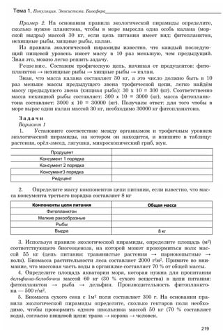 Пример 2. На основании правила экологической пирамиды определите,
сколько нужно планктона, чтобы в море выросла одна особь калана (мор­
ской выдры) массой 30 кг, если цепь питания имеет вид: фитопланктон,
нехищные рыбы, хищные рыбы, калан.
Из правила экологической пирамиды известно, что каждый последую­
щий пищевой уровень имеет массу в 10 раз меньшую, чем предыдущий.
Зная это, можно легко решить задачу.
Решение. Составим трофическую цепь, начиная от продуцентов: фито­
планктон → нехищные рыбы → хищные рыбы → калан.
Зная, что масса калана составляет 30 кг, а это число должно быть в 10
раз меньше массы предыдущего звена трофической цепи, легко найдём
массу предыдущего звена (хищная рыба): 30 х 10 = 300 (кг). Соответственно
масса нехищной рыбы составляет: 300 х 10 = 3000 (кг), масса фитопланк­
тона составляет: 3000 х 10 = 30000 (кг). Получаем ответ: для того чтобы в
море вырос один калан массой 30 кг, необходимо 30000 кг фитопланктона.
З а д а ч и
Вариант 1
1. Установите соответствие между организмом и трофичным уровнем
экологической пирамиды, на котором он находится, и впишите в таблицу:
растения, орёл-змеед, лягушка, микроскопический гриб, жук.
Тема 1, Популяция. Экосистема. Биосфера_______________________________________________
2. Определите массу компонентов цепи питания, если известно, что мас­
са консумента третьего порядка составляет 8 кг
3. Используя правило экологической пирамиды, определите площадь (м2)
соответствующего биогеоценоза, на которой может прокормиться волк мас­
сой 55 кг (цепь питания: травянистые растения → парнокопытные →
волк). Биомасса растительности леса составляет 2000 г/м2. Примите во вни­
мание, что массовая часть воды в организме составляет 70 % от общей массы.
4. Определите площадь акватории моря, которая нужна для пропитания
делъфина-белобочки массой 60 кг (30 % сухого вещества) в цепи питания:
фитопланктон → рыба → дельфин. Производительность фитопланкто­
на — 500 г/м2.
5. Биомасса сухого сена с 1м2 поля составляет 300 г. На основании пра­
вила экологической пирамиды определите, сколько гектаров поля необхо­
димо, чтобы прокормить одного школьника массой 50 кг (70 % составляет
вода), согласно пищевой цепи: трава → корова → человек.
219
Компоненты цепи питания Общая масса
Фитопланктон
Мелкие ракообразные
Рыбы
Выдра 8 кг
Продуцент
Консумент 1 порядка
Консумент 2 порядка
Консумент3 порядка
Редуцент
 