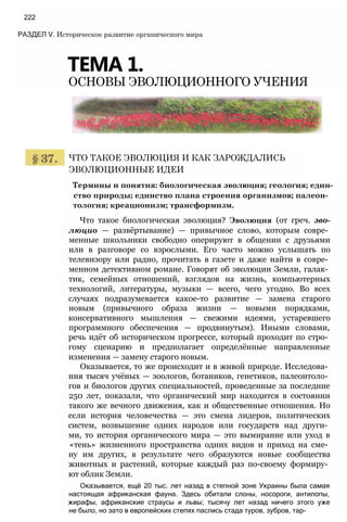 Термины и понятия: биологическая эволюция; геология; един­
ство природы; единство плана строения организмов; палеон­
тология; креационизм; трансформизм.
Что такое биологическая эволюция? Эволюция (от греч. эво-
люцио — развёртывание) — привычное слово, которым совре­
менные школьники свободно оперируют в общении с друзьями
или в разговоре со взрослыми. Его часто можно услышать по
телевизору или радио, прочитать в газете и даже найти в совре­
менном детективном романе. Говорят об эволюции Земли, галак­
тик, семейных отношений, взглядов на жизнь, компьютерных
технологий, литературы, музыки — всего, чего угодно. Во всех
случаях подразумевается какое-то развитие — замена старого
новым (привычного образа жизни — новыми порядками,
консервативного мышления — свежими идеями, устаревшего
программного обеспечения — продвинутым). Иными словами,
речь идёт об историческом прогрессе, который проходит по стро­
гому сценарию и предполагает определённые направленные
изменения — замену старого новым.
Оказывается, то же происходит и в живой природе. Исследова­
ния тысяч учёных — зоологов, ботаников, генетиков, палеонтоло­
гов и биологов других специальностей, проведенные за последние
250 лет, показали, что органический мир находится в состоянии
такого же вечного движения, как и общественные отношения. Но
если история человечества — это смена лидеров, политических
систем, возвышение одних народов или государств над други­
ми, то история органического мира — это вымирание или уход в
«тень» жизненного пространства одних видов и приход на сме­
ну им других, в результате чего образуются новые сообщества
животных и растений, которые каждый раз по-своему формиру­
ют облик Земли.
Оказывается, ещё 20 тыс. лет назад в степной зоне Украины была самая
настоящая африканская фауна. Здесь обитали слоны, носороги, антилопы,
жирафы, африканские страусы и львы; тысячу лет назад ничего этого уже
не было, но зато в европейских степях паслись стада туров, зубров, тар-
ЧТО ТАКОЕ ЭВОЛЮЦИЯ И КАК ЗАРОЖДАЛИСЬ
ЭВОЛЮЦИОННЫЕ ИДЕИ
РАЗДЕЛ V. Историческое развитие органического мира
ТЕМА 1.
ОСНОВЫ ЭВОЛЮЦИОННОГО УЧЕНИЯ
222
 