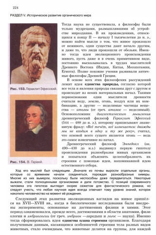 224
РАЗДЕЛ V. Историческое развитие органического мира
Тогда наука не существовала, а философы были
только мудрецами, размышлявшими об устрой­
стве мироздания. В их произведениях, относя­
щихся к концу II — началу I тысячелетия до н. э.,
можно найти мысли о том, что живое произошло
от неживого, одни существа дают начало другим,
и даже то, что люди произошли от обезьян. Имен­
но тогда идея эволюционного происхождения
живого, пусть даже и в очень примитивном виде,
постоянно высказывалась в трудах мыслителей
Древнего Востока (Индии, Китая, Месопотамии,
Египта). Позже похожие учения развивали антич­
ные философы Древней Греции.
В основе всех этих философских рассуждений
лежит идея единства природы, согласно которой
все тела и явления природы связаны друг с другом и
происходят из неких материальных начал. Такими
первоосновами одни мыслители древности
считали воду, землю, огонь, воздух или их ком­
бинацию, а другие — неделимые частицы веще­
ства — атомы (от греч. атомос — неделимый).
Основоположник диалектического мышления
древнегреческий философ Гераклит Эфесский
(544 — 488 до н. э.), которому приписывают знаме-
нитую фразу: «Всё течёт, всё изменяется: дважды
мы не входим в одну и ту же реку», считал,
что основой всего сущего является огонь — ведь
это самое изменчивое из начал.
Древнегреческий философ Эмпедокл (ок.
490—430 до н.э.) выдвинул первую гипотезу
происхождения разнообразия живых организмов
и попытался объяснить целесообразность их
строения с помощью идеи, напоминавшей идею
естественного отбора.
Ход его мыслей был следующим. „Вначале из почвы выросли отдельные органы,
которые со временем начали соединяться, порождая разнообразные химеры.
Многие из них вымерли, поскольку были неспособны даже передвигаться. Некоторые
выжили, стали полноценными организмами и дали потомство. С позиций современного
человека эта гипотеза выглядит скорее сюжетом для фантастического романа, но
следует учесть, что любая научная идея всегда отвечает тому уровню знаний, которое
накопило человечество на момент её рождения.
Следующий этап развития эволюционных взглядов на живое пришёл­
ся на XVII—XVIII вв., когда в биологические исследования были внедре­
ны эксперименты, основанные на достижениях физики и химии. Этот
период ознаменовался, прежде всего, достижениями в области анатомии, физи­
ологии и эмбриологии (от греч. эмбрион —зародыш и логос — наука). Именно
тогда сформировалась идея единства плана строения организмов. Благодаря
полученным данным, касающимся особенностей строения тела разных видов
животных, стало очевидным, что животные делятся на группы, для каждой
 