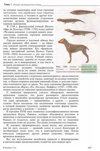 Тема 1 . Основы эволюционного учения_____________________________________________________
из которых характерен свой план строения
(вспомните, что определяет план строения
тела животных), а человек и другие мле­
копитающие имеют одинаково устроенные
системы органов, функционирующие по
единым принципам.
В 1748 г. французский учёный Жюлъен
Офре де Ламетри (1709—1751) издал работу
«Человек-машина», в которой привёл дока­
зательства единства строения животных
(рис. 155) и человека.
Гораздо раньше в научный обиход был
введён принцип: «Всё живое — из яйца»,
как никакой другой утверждающий един­
ство живых организмов. Его сформули­
ровал английский анатом Вильям Гарвей
(1578—1657) (вспомните, в чём ещё состо­
ят заслуги этого учёного). Учёный считал,
что все животные, причём не только яйце­
родящие, но и живородящие, в том числе и
человек, развиваются из яйца.
Благодаря великим географическим
открытиям, когда на новых землях стали
находить много новых видов животных и
растений, выяснилась следующая закономерность: представители
одного рода, семейства или отряда, живущие на разных континен­
тах, в общем сохраняя похожий внешний облик, в деталях строе­
ния отличаются друг от друга. Это дало основание французскому
исследователю Жоржу Луи Леклерку Бюффону (1707—1788) объ­
яснять сходство их строения происхождением от общего предка.
С помощью микроскопа удалось обнаружить множество
крохотных существ, что резко расширило представления
учёных о масштабах разнообразия организмов. Стало понятно,
что одни организмы — примитивные, а другие — развиты
сложно. Была построена так называемая «лестница существ»,
в которой нижнюю ступеньку занимали низшие формы (мине­
ралы, растения), а высшую — человек.
В середине XVIII века появилась классификационная система
организмов Карла Линнея, которая объединяла растения и
животные в систематические категории по сходству их строения.
Однако её создатель даже не предполагал, что за сходством
организмов стоит их родство. Это позже установили его ученики.
И, наконец, сформировалась такая наука, как палеонтоло­
гия (от греч. палаиос — древний, онтос и логос). Благодаря её
достижениям стало ясно, что в доисторическую пору Землю
населяли совершенно другие живые существа, которые со
временем вымерли.
Все эти исследования неизбежно привели к формированию
в научном мире представлений о единстве всех живых орга-
8 Биология, 11 кл 225
 