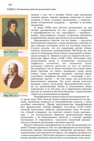 226
РАЗДЕЛ V. Историческое развитие органического мира
низмов, о том, что в истории Земли одни организмы
сменяют другие, причём «природа переходит от менее
сложных к более сложным организмам», о существо­
вании исторической иерархии — древних и молодых
организмов.
К концу XVIII века биологи разделились на два
лагеря: креационистов (от лат. креацио — творение)
и трансформистов (от лат. трансформо — преобразо­
вание), представители которых по-разному объясняли
возникновение живых организмов и их разнообразие.
Креационисты считали, что всё живое — результат
божественного творения, а виды неизменны, каждому из
них отведено постоянное место на «лестнице существ».
Следует сказать, что эту концепцию другие учёные
считали достаточно консервативной. Несмотря на это,
среди её сторонников было немало выдающихся учёных,
среди которых К. Линней и один из основателей пале­
онтологии Жорж Кювье (1769—1832). Последний внёс
существенный вклад в становление эволюционной
морфологии (вспомните, как называется наука,
изучающая строение организма на всех его уровнях).
Он утверждал, что на Земле постоянно шла смена одних
видов другими, но считал вымирание одних видов
(сейчас такие изменения называют сменами фаун)
следствием стихийных бедствий — катастроф, а воз­
никновение других — ни чем иным, как результатом
божественного творения. Эта точка зрения получила
название теории катастроф. Креационистские взгля­
ды на происхождение жизни и неизменность видов
сохранились и по сей день, но в современном обществе
они уже не являются областью биологии, а представляют
собой часть религиозных воззрений.
Трансформисты провозглашали революционные на
то время идеи. Они считали: живая природа развивается во вре­
мени, организмы возникли из неорганических веществ, а виды
способны изменяться.' Ярким представителем трансформизма
был французский учёный Жоффруа Сент-Илер (1772—1844),
который высказывал наиболее прогрессивные идеи. В частно­
сти, учёный утверждал, что наличие единого плана организа­
ции — это доказательство общности происхождения живых
организмов, а не божественного замысла, а отличия древних
ископаемых от современных —результат изменений организ­
мов под влиянием внутренних и внешних причин.
Почему концепция трансформизма не стала эволюционной тео­
рией? Главная причина в том, что трансформисты не искали био­
логических причин эволюционных изменений организмов. Они
ограничились констатацией того факта, что природа развивается,
а виды изменяются. Отсутствие интереса к механизмам эволюци­
онных преобразований во многом было естественным, ведь наука
 
