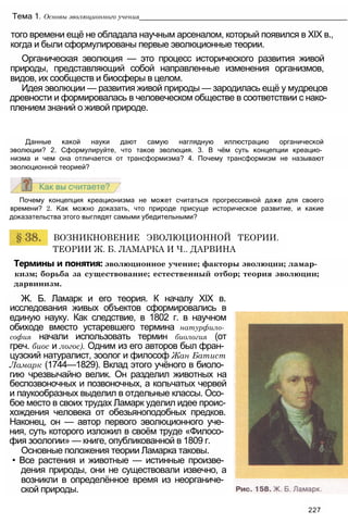 того времени ещё не обладала научным арсеналом, который появился в XIX в.,
когда и были сформулированы первые эволюционные теории.
Органическая эволюция — это процесс исторического развития живой
природы, представляющий собой направленные изменения организмов,
видов, их сообществ и биосферы в целом.
Идея эволюции — развития живой природы — зародилась ещё у мудрецов
древности и формировалась в человеческом обществе в соответствии с нако­
плением знаний о живой природе.
Тема 1. Основы эволюционного учения______________________________________________________
Данные какой науки дают самую наглядную иллюстрацию органической
эволюции? 2. Сформулируйте, что такое эволюция. 3. В чём суть концепции креацио­
низма и чем она отличается от трансформизма? 4. Почему трансформизм не называют
эволюционной теорией?
Почему концепция креационизма не может считаться прогрессивной даже для своего
времени? 2. Как можно доказать, что природе присуще историческое развитие, и какие
доказательства этого выглядят самыми убедительными?
ВОЗНИКНОВЕНИЕ ЭВОЛЮЦИОННОЙ ТЕОРИИ.
ТЕОРИИ Ж. Б. ЛАМАРКА И Ч.. ДАРВИНА
Термины и понятия: эволюционное учение; факторы эволюции; ламар­
кизм; борьба за существование; естественный отбор; теория эволюции;
дарвинизм.
Ж. Б. Ламарк и его теория. К началу XIX в.
исследования живых объектов сформировались в
единую науку. Как следствие, в 1802 г. в научном
обиходе вместо устаревшего термина натурфило­
софия начали использовать термин биология (от
греч. биос и логос). Одним из его авторов был фран­
цузский натуралист, зоолог и философ Жан Батист
Ламарк (1744—1829). Вклад этого учёного в биоло­
гию чрезвычайно велик. Он разделил животных на
беспозвоночных и позвоночных, а кольчатых червей
и паукообразных выделил в отдельные классы. Осо­
бое место в своих трудах Ламарк уделил идее проис­
хождения человека от обезьяноподобных предков.
Наконец, он — автор первого эволюционного уче­
ния, суть которого изложил в своём труде «Филосо­
фия зоологии» — книге, опубликованной в 1809 г.
Основные положения теории Ламарка таковы.
• Все растения и животные — истинные произве­
дения природы, они не существовали извечно, а
возникли в определённое время из неорганиче­
ской природы.
227
 