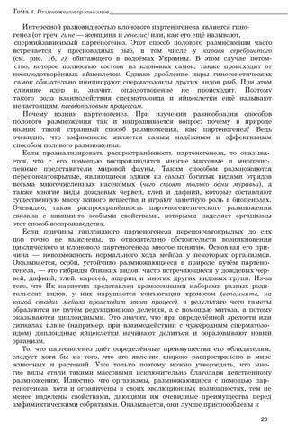 Тема 4. Размножение организмов______________________________________________________________
Интересной разновидностью клонового партеногенеза является гино­
генез (от греч. гине — женщина и генезис) или, как его ещё называют,
спермийзависимый партеногенез. Этот способ полового размножения часто
встречается у пресноводных рыб, в том числе у карася серебристого
(см. рис. 16, г), обитающего в водоёмах Украины. В этом случае потом-
ство, которое полностью состоит из клоновых самок, также происходит от
неоплодотворённых яйцеклеток. Однако дробление икры гиногенетических
самок обязательно инициируют сперматозоиды других видов рыб. При этом
слияние ядер и, значит, оплодотворение не происходит. Поэтому
такого рода взаимодействия сперматозоида и яйцеклетки ещё называют
ненастоящим, псевдополовым процессом.
Почему возник партеногенез. При изучении разнообразия способов
полового размножения так и напрашивается вопрос: почему в природе
возник такой странный способ размножения, как партеногенез? Ведь
очевидно, что амфимиксис является самым надёжным и эффективным
способом полового размножения.
Если проанализировать распространённость партеногенеза, то оказыва­
ется, что с его помощью воспроизводятся многие массовые и многочис­
ленные представители мировой фауны. Таким способом размножаются
перепончатокрылые, являющиеся одним из самых богатых видами отрядов
весьма многочисленных насекомых (чего стоят только одни муравьи), а
также многие виды дождевых червей, тлей и дафний, которые составляют
существенную массу живого вещества и играют заметную роль в биоценозах.
Очевидно, такая распространённость партеногенетического размножения
связана с какими-то особыми свойствами, которыми наделяет организмы
этот способ воспроизводства.
Если причины гаплоидного партеногенеза перепончатокрылых до сих
пор точно не выяснены, то относительно обстоятельств возникновения
циклического и клонового партеногенеза многое понятно. Основная его при­
чина — невозможность нормального хода мейоза у некоторых организмов.
Оказывается, особи, устойчиво размножающиеся в природе путём партено­
генеза, — это гибриды близких видов, часто встречающиеся у дождевых чер­
вей, дафний, тлей, карасей, ящериц и многих других видовых групп. Из-за
того, что Их кариотип представлен хромосомными наборами разных роди­
тельских видов, у них нарушается конъюгация хромосом (вспомните, на
какой стадии мейоза происходит этот процесс), в результате чего гаметы
образуются не путём редукционного деления, а с помощью митоза, а потому
оказываются диплоидными. Это значит, что при определённой зрелости или
сигналах извне (например, при взаимодействии с чужеродным сперматозо­
идом) диплоидные яйцеклетки начинают делиться и образовывают новый
организм.
То, что партеногенез даёт определённые преимущества его обладателям,
следует хотя бы из того, что это явление широко распространено в мире
животных и растений. Уже только поэтому можно утверждать, что мно­
гие виды стали такими массовыми исключительно благодаря девственному
размножению. Известно, что организмы, размножающиеся с помощью пар­
теногенеза, хотя и ограничены в своих эволюционных возможностях, тем не
менее наделены свойствами, дающими им очевидные преимущества перед
амфимиктическими собратьями. Оказывается, они лучше приспособлены к
23
 