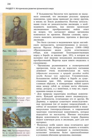 230
РАЗДЕЛ V. Историческое развитие органического мира
У большинства биологов того времени не вызы­
вало сомнений, что эволюция реальна: природа
изменяема, одни виды приходят на смену другим,
а жизнь на Земле развивается. Поэтому актуаль­
ными стали не доказательства эволюции, а необ­
ходимость выяснить, как именно происходят
эволюционные преобразования; найти ответ
на вопрос, что заставляет живые организмы
изменяться во времени. Иными словами, пред­
стояло выяснить механизмы, причины и факторы
эволюции.
Это было сделано в выдающемся труде англий­
ского натуралиста, путешественника и исследо­
вателя Чарльза Роберта Дарвина (1809—1882)
«Происхождение видов путём естественного
отбора, или сохранение благоприятствующих
пород в борьбе за жизнь» (рис. 161), в котором он
изложил своё видение механизмов эволюционных
преобразований. Вкратце идеи книги сводились к
следующему.
• Организмы размножаются в геометрической
прогрессии, тогда как до взрослого состояния
доживает очень незначительная их часть
(обратите внимание: в природе молодых особей
всегда больше чем взрослых). Следовательно,
большинство особей гибнут в борьбе за суще­
ствование (рис. 162), которая проявляется,
главным образом, в конкуренции особей одного
вида между собой за лучшие места обитания,
пищу, ресурсы, а у животных, к тому же, сорев­
новании самцов за самку.
• Для природы характерна всеобщая изменчи­
вость. Каждый организм имеет индивидуаль­
ные особенности, отличающие его от других. По
Дарвину, в природе существует ненаследствен­
ная групповая (он её назвал «определённой», а
сейчас её называют модификационной) и инди­
видуальная («неопределённая», в современной
трактовке генетическая) изменчивость, которая
передаётся по наследству. Именно последняя
форма изменчивости согласно теории Дарвина
играет ключевую роль в эволюции, даёт для неё
материал.
• Поскольку особи одного вида отличаются друг
от друга, у них разные шансы выжить и оставить
потомство. Чаще выживают и, соответственно,
оставляют потомство более приспособленные
к условиям обитания организмы, имеющие
 