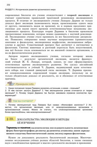 современных биологов это учение отождествляют с теорией эволюции и
считают единственно правильной трактовкой механизмов эволюционного
процесса. В отличие от эволюционного учения Ламарка Дарвин не только
доказал факт эволюции (изменяемость видов, происхождение одного вида
от другого, сменяемость видов во времени), но и первым предложил при­
емлемые для науки своего времени естественнонаучные механизмы эво­
люционного процесса. Благодаря теории Дарвина в биологии произошли
прогрессивные изменения, которые можно сравнивать с научной революци­
ей. Эволюционное учение стало проникать во все биологические дисципли­
ны. Появились совершенно новые научные направления (сравнительная
анатомия и физиология, эволюционная морфология, эволюционная эмбри­
ология и другие). Существенный прогресс был достигнут в систематике и
филогении. Система животных и растений перестала быть искусственной,
она всё больше стала основываться не на внешней схожести организмов, а
на их филогенетическом родстве.
Автором первого эволюционного учения, согласно которому жизнь
на Земле — результат органической эволюции, является француз­
ский учёный Ж. Б. Ламарк, который, однако, не смог сформулировать
естественных причин эволюционного развития. Это сделал английский
естествоиспытатель и учёный Ч. Дарвин, выдвинувший идею естествен­
ного отбора как главной движущей силы эволюции. Ч. Дарвина призна­
ют основоположником современной теории эволюции, поскольку он не
только убедительно доказал её реальность, но и обосновал её естественные
причины.
232
РАЗДЕЛ V. Историческое развитие органического мира
1. Какие положения теории Ламарка оказались истинными, а какие — ложными?
2. В чём состоит заслуга Дарвина? 3. Чем эволюционное учение отличается от теории
эволюции? 4. Почему теория Дарвина так быстро завоевала огромное количество при­
верженцев?
1. Почему эволюционный труд Ламарка был назван «Философия зоологии»? 2 Из­
вестно, что органическая эволюция, шла от низкоорганизованных организмов к
организованным сложно. Можно ли считать, что сложноорганизованные организмы
более приспособлены, чем низкоорганизованные?
ДОКАЗАТЕЛЬСТВА ЭВОЛЮЦИИ И МЕТОДЫ
ЕЁ ИЗУЧЕНИЯ
Термины и понятия: палеонтология; последовательность ископаемых
форм; биостратиграфия; реликты; рудименты; атавизмы; закон зароды­
шевого сходства; биогенетический закон; молекулярная филогения.
Нужно ли доказывать реальность биологической эволюции. Многочис­
ленные исследования учёных разных областей биологии, а также смежных
наук с неизбежностью приводят к мысли о реальности эволюции и признании
 