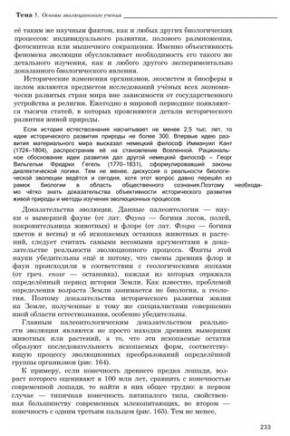её таким же научным фактом, как и любых других биологических
процессов: индивидуального развития, полового размножения,
фотосинтеза или мышечного сокращения. Именно объективность
феномена эволюции обусловливает необходимость его такого же
детального изучения, как и любого другого экспериментально
доказанного биологического явления.
Исторические изменения организмов, экосистем и биосферы в
целом являются предметом исследований учёных всех экономи­
чески развитых стран мира вне зависимости от государственного
устройства и религии. Ежегодно в мировой периодике появляют­
ся тысячи статей, в которых проясняются детали исторического
развития живой природы.
Если история естествознания насчитывает не менее 2,5 тыс. лет, то
идее исторического развития природы не более 300. Впервые идею раз­
вития материального мира высказал немецкий философ Иммануил Кант
(1724—1804), распространив её на становление Вселенной. Рациональ­
ное обоснование идеи развития дал другой немецкий философ — Георг
Вильгельм Фридрих Гегель (1770—1831), сформулировавший законы
диалектической логики. Тем не менее, дискуссия о реальности биологи­
ческой эволюции ведётся и сегодня, хотя этот вопрос давно перешёл из
рамок биологии в область общественного сознания.Поэтому необходи-
мо чётко знать доказательства объективности исторического развития
живой природы и методы изучения эволюционных процессов.
Доказательства эволюции. Данные палеонтологии — нау­
ки о вымершей фауне (от лат. Фауна — богиня лесов, полей,
покровительница животных) и флоре (от лат. Флора — богиня
цветов и весны) и об ископаемых останках животных и расте­
ний, следует считать самыми весомыми аргументами в дока­
зательстве реальности эволюционного процесса. Факты этой
науки убедительны ещё и потому, что смены древних флор и
фаун происходили в соответствии с геологическими эпохами
(от греч. епохе — остановка), каждая из которых отражала
определённый период истории Земли. Как известно, проблемой
определения возраста Земли занимается не биология, а геоло­
гия. Поэтому доказательства исторического развития жизни
на Земле, полученные к тому же специалистами совершенно
иной области естествознания, особенно убедительны.
Главным палеонтологическим доказательством реально­
сти эволюции являются не просто находки древних вымерших
животных или растений, а то, что эти ископаемые остатки
образуют последовательность ископаемых форм, соответству­
ющую процессу эволюционных преобразований определённой
группы организмов (рис. 164).
К примеру, если конечность древнего предка лошади, воз­
раст которого оценивают в 100 млн лет, сравнить с конечностью
современной лошади, то найти в них общее трудно: в первом
случае — типичная конечность пятипалого типа, свойствен­
ная большинству современных млекопитающих, во втором —
конечность с одним третьим пальцем (рис. 165). Тем не менее,
Тема 1. Основы эволюционного учения ________________________________________________
233
 