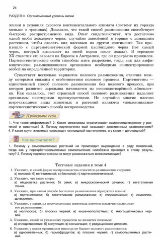 жизни в условиях сурового континентального климата (поэтому их гораздо
меньше в тропиках). Доказано, что такой способ размножения способствует
быстрому распространению вида. Опыт свидетельствует, что достаточно
одной особи дождевого червя, случайно завезённой в горшке с домашним
растением, чтобы сделать вид массовым на другом континенте. Так про­
изошло с партеногенетической формой пастбищного червя (тот самый
червь, который выползает из своей норки после дождя). В середине
XX столетия его завезли из Европы в Австралию, где он прекрасно прижился.
Партеногенетические особи способны жить разрежено, тогда как для амфи-
миктически размножающихся организмов необходимо концентрирование
особей на определённой территории.
Существует несколько вариантов полового размножения, отличия меж­
ду которыми связаны с особенностями полового процесса. Партеногенез —
единственный способ полового размножения без полового процесса, при
котором развитие зародыша начинается из неоплодотворённой яйцеклет­
ки. Как оказалось, этот странный способ полового размножения наделяет
организмы некоторыми преимуществами. Не случайно многие массово
встречающиеся виды животных и растений являются «поклонниками»
партеногенетического способа воспроизводства.
24
РАЗДЕЛ III. Организменный уровень жизни
1. Что такое амфимиксис? 2. Какие механизмы ограничивают самооплодотворение у рас­
тений и животных? 3. Почему партеногенез ещё называют девственным размножением?
4, У каких групп животных происходит гаплоидный партеногенез, а у каких — диплоидный?
1. Почему у самоопыляемых растений не происходит вырождение в ряду поколений,
тогда как у перекрёстноопыляемых самоопыление неизбежно приводит к этому резуль-.
тату? 2. Почему партеногенезом не могут размножаться млекопитающие?
Тестовые задания к теме 4
1. Укажите, к какой форме воспроизводства относится размножение спорами:
а) половой; б) вегетативной; в) бесполой; г) партеногенетической.
2. Укажите, что такое спора:
а) яйцеклетка растения; б) семя; в) микроскопический зачаток, г) вегетативная
почка.
3. Укажите, при каком способе бесполого размножения образуются клоны:
а) партеногенезе; б) вегетативном размножении; в) спороношении; г) самоопло­
дотворении.
4. Укажите, у каких из перечисленных животных имеется исключительно поло­
вое размножение:
а) моллюсков; б) плоских червей; в) кишечнополостных; г) многощетинковых чер­
вей.
5. Укажите, какой из указанных процессов не является половым:
а) оплодотворение; б) копуляция; в) конъюгация; г) редукционное деление.
6. Укажите, у каких организмов никогда не бывает полового размножения:
а) одноклеточных; б) гермафродитов; в) плоских червей; г) самоопыляемых расте­
ний.
 
