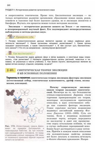 и закрепляются генетически. Кроме того, биологическая эволюция — не
только историческое развитие организмов: образование новых видов, родов,
семейств и таксонов ещё более высокого уровня, но и эволюция экосистем и
биосферы. Изучать эти процессы можно только методами экологии.
Эволюция — историческое развитие живого на Земле — не гипотеза,
а неопровержимый научный факт. Его подтверждают непосредственные
наблюдения и методы разных наук.
240
РАЗДЕЛ V. Историческое развитие органического мира
1. Почему палеонтологические данные являются одними из самых надёжных дока­
зательств эволюции? 2. Какие организмы называют реликтовыми? 3, Какие органы
называют аналогичными, а какие гомологичными? 4. В чём состоит суть биогенетичес­
кого закона? 5 Что это за направление — молекулярная филогения?
1. Почему большинство видов древних фаун и флор вымерли, а некоторые виды сохра­
нились, став реликтами? 2 Назовите рудиментарные органы растений, животных и че­
ловека, не указанные в тексте учебника. £. Как можно изучить эволюционные явления во
время летних каникул, отдыхая, например, на даче?
СИНТЕТИЧЕСКАЯ ТЕОРИЯ ЭВОЛЮЦИИ
И ЕЁ ОСНОВНЫЕ ПОЛОЖЕНИЯ
Термины и понятия: синтетическая теория эволюции; факторы эволюции
(естественный отбор, генетическая изменчивость, дрейф генов, волны
жизни, изоляция).
Почему современную эволюци­
онную теорию называют синтетиче­
ской. Несмотря на то, что большинство
учёных-современников Дарвина стали
горячими приверженцами его теории,
некоторые исследователи критически
отнеслись к идее естественного отбо­
ра как главного фактора эволюции.
Самое серьёзное научное возражение
выдвинул английский инженер Фле­
минг Дженкин (1833—1885). Суть его
такова. Если у индивида возникают
полезные черты, которые передаются
по наследству и дают ему преимуще­
ство перед остальными особями, то они
в случае свободных скрещиваний неиз­
бежно будут растворяться в ряду потом­
ков. Причём в каждом новом поколении
эти положительные свойства должны
всё более затухать и наконец исчезнуть
в «болоте обычных признаков». Напри-
 