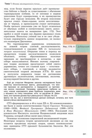 Тема 1, Основы эволюционного учения____________________________________________________
мер, если белая окраска крыльев даёт преимуще­
ство бабочке в борьбе за существование с обычными
чернокрылыми особями, то её потомки в первом
поколении будут серокрылыми, и их преимущество
будет уже гораздо меньшим. Во втором поколении
крылья станут тёмно-серыми, почти неотличимы­
ми от чёрных, и превосходство станет ничтожным.
Особи третьего поколения уже не будут отличаться
от обычных особей и соответственно иметь допол­
нительные шансы на выживание (рис. 172). Этот
пробел в своей теории сам Дарвин признавал очень
серьёзным. Поскольку учёный так и не смог убеди­
тельно опровергнуть данное возражение, он назвал
его «кошмаром Дженкина».
Это «противоречие» дарвинизма основывалось
на ложной теории слитной наследственности,
господствовавшей в середине XIX ст. (вспомните
теорию пангенезиса). Открытие генов и переход на
дискретную теорию наследственности позволили
объяснить, почему образовавшиеся полезные
признаки не «растворяются» в потомстве, а при
отборе накапливаются. Именно поэтому современ­
ная теория эволюции представляет собой синтез
дарвинизма, точнее его главной идеи — естествен­
ного отбора, с генетикой, а потому называется
синтетической теорией эволюции (СТЭ). Её идеи
и постулаты опираются также на достижения
другихнаук: палеонтологии, систематики, экологии,
молекулярной биологии и других.
Ещё до открытия Менделем законов наследования были
известны многочисленные факты, доказывающие, что мно­
гие признаки не растворяются, а передаются на протяже­
нии многих поколений. Например, характерная горбинка на
носу членов королевского дома Бурбонов сохранилась даже
у восьмого по счёту поколения, хотя, по расчётам Ф. Джен­
кина, этот признак должен был уменьшится в 128 раз. Но эти
факты так же, как и многочисленные данные селекции, остались вне поля
зрения учёных-эволюционистов.
СТЭ сформировалась в 40-х годах XX ст. Её основоположника­
ми были и наши соотечественники Сергей Сергеевич Четвериков
(1880—1959), Феодосий Григорьевич Добжанский (1900—1975)
и Иван Иванович Шмалъгаузен (1884—1963). Последний стал
основателем Института зоологии Национальной академии наук
Украины, который сейчас носит имя учёного.
Основные положения современной эволюционной теории.
Некоторые вопросы теории органической эволюции до сих пор
остаются предметом научных споров, однако основополагаю­
щие принципы СТЭ признаёт большинство биологов. Вот эти
положения.
241
 