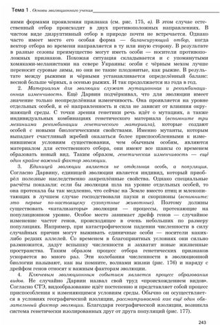 ними формами проявления признака (см. рис. 175, в). В этом случае есте­
ственный отбор происходит в двух противоположных направлениях. В
чистом виде дизруптивный отбор в природе почти не встречается. Однако
часто имеет место его особая форма — балансирующий отбор, когда
вектор отбора во времени направляется в ту или иную сторону. В результате
в разные сезоны преимущество могут иметь особи — носители противопо­
ложных признаков. Похожая ситуация складывается и с упомянутыми
хомяками-меланистами на севере Украины: особи с чёрным мехом лучше
переносят суровые зимы, но они не такие плодовитые, как рыжие. В резуль­
тате между рыжими и чёрными устанавливается определённый баланс:
весной больше чёрных, а осенью рыжих. И так продолжается из года в год.
2. Материалом для эволюции служат мутационная и рекомбинаци­
онная изменчивость. Ещё Дарвин подчёркивал, что для эволюции имеет
значение только неопределённая изменчивость. Она проявляется на уровне
отдельных особей, и её направленность и сила не зависят от влияния окру­
жающей среды. С точки зрения генетики речь идёт о мутациях, а также
индивидуальных комбинациях генетического материала (вспомните три
механизма рекомбинации генетического материала), которые создают
особей с новыми биологическими свойствами. Именно мутанты, которым
выпадает счастливый жребий оказаться более приспособленными к изме­
нившимся условиям существования, чем обычным особям, являются
материалом для естественного отбора, они имеют все шансы со временем
образовать новый вид. Таким образом, генетическая изменчивость — ещё
один крайне важный фактор эволюции.
3. Единицей эволюции является не отдельная особь, а популяция.
Согласно Дарвину, единицей эволюции является индивид, который приоб­
рёл полезные наследственно закреплённые свойства. Однако специальные
расчёты показали: если бы эволюция шла на уровне отдельных особей, то
она протекала бы так медленно, что сейчас на Земле вместо птиц и млекопи­
тающих в лучшем случае господствовали пауки и скорпионы (вспомните:
это первые по-настоящему сухопутные животные). Поэтому должны
существовать «катализаторы» эволюции — процессы, протекающие на
популяционном уровне. Особое место занимает дрейф генов — случайное
изменение частот генов, происходящее в очень небольших по размеру
популяциях. Например, при катастрофическом падении численности в силу
случайных причин могут выживать единичные особи — носители каких-
либо редких аллелей. Со временем в благоприятных условиях они сильно
размножатся, дадут вспышку численности и захватят новые жизненные
пространства. Таким образом процесс отбора генетических признаков
ускоряется во много раз. Эти колебания численности в эволюционной
биологии называют, как вы помните, волнами жизни (рис. 176) и наряду с
дрейфом генов относят к важным факторам эволюции.
4. Ключевым эволюционным событием является процесс образования
видов. Не случайно Дарвин назвал свой труд «происхождением видов».
Согласно СТЭ, видообразование идёт постепенно и представляет собой процесс
приспособления к изменяющимся условиям среды. Обычно он осуществляет­
ся в условиях географической изоляции, рассматриваемой как ещё один обя­
зательный фактор эволюции. Благодаря географической изоляции, возникла
система генетически изолированных друг от друга популяций (рис. 177).
Тема 1 . Основы эволюционного учения____________________________________________________
243
 