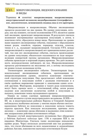 Тема 1. Основы эволюционного учения____________________________________________________
МИКРОЭВОЛЮЦИЯ, ВИДООБРАЗОВАНИЕ
И ВИДЫ
Термины и понятия: микроэволюция; макроэволюция;
индустриальный меланизм; видообразование (географичес­
кое, экологическое, мгновенное); подвид; вид и его критерии.
Микроэволюция и макроэволюция. Обычно эволюционные
процессы разделяют на два уровня. На уровне популяции, кото­
рая, как вы помните, согласно положениями СТЭ, является едини­
цей эволюции, происходит микроэволюция. В результате сначала
возникают внутривидовые группировки популяций, а затем, в
конечном счёте, образуются новые виды. Протекающие на уровне
выше видового эволюционные события, связанные с образованием
новых родов, семейств, отрядов, порядков, отделов, классов,
типов и т. д., называют макроэволюцией. Согласно СТЭ, между
микроэволюцией и макроэволюцией нет принципиальных разли­
чий, так как все эволюционные события, сначала происходящие
на уровне популяции, обязательно сказываются на ходе макроэ­
волюции конкретной группы организмов. Микроэволюционные
события происходят в короткий период времени. Это даёт возмож­
ность непосредственно наблюдать их ход. Макроэволюционные
процессы растягиваются на миллионы лет, а потому исследовать
их можно только косвенным путём.
Элементарное эволюционное событие. Элементарным (пер­
воначальным) эволюционным событием, протекающим на
микроэволюционном уровне, является изменение генетиче­
ской структуры популяции. Оно представляет собой изменение
соотношения в популяции особей с разными генотипами и в
своём крайнем выражении приводит к замещению одних алле­
лей другими. Факторами, ведущими к такого рода изменениям,
могут быть: прежде всего — естественный отбор, затем резкое
падение или увеличение количества особей в популяции и,
наконец, изменение темпа мутационного процесса.
Одним из самых удачных примеров микроэволюционных
событий являются случаи индустриального меланизма. В XIX—
XX вв. в индустриальных районах Европы и Северной Америки
наблюдалось необычное явление: у многих видов обычно светлоо­
крашенных бабочек из поколения в поколение начала темнеть
окраска крыльев. Как показали исследования, причина этого
явления — изменение среды обитания и вызванное этим измене­
ние направления действия естественного отбора.
Впервые случай индустриального меланизма был обнаружен
у бабочки берёзовой пяденицы (рис. 178) в середине XIX в. на
окраинах Манчестера. Сначала такие экземпляры попадались
крайне редко. Через несколько десятилетий они так размножи­
лись, что стали обычными во всех задымленных и загрязнённых
районах Англии, повсеместно вытесняя естественную белую
245
 