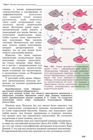 Тема 1, Основы эволюционного учения_______________________________________________________
самцах, а потому репродуктивно
самодостаточны и изолированы от
амфимиктических (вспомните:
так называют способ полового
размножения, когда яйцеклетку
одной особи оплодотворяет спер­
матозоид другой) родительских
видов. Достаточно одной парте -
ногенетической особи попасть в
подходящий для жизни биотип, где
отсутствуют родительские виды,
чтобы создать здесь многочислен­
ную популяцию. При удачном
стечении обстоятельств она может
дать начало новым популяциям,
которые распространятся так
широко, что их уже можно будет
считать отдельными видами.
Известно, что такие партено-
генетические полиплоидные виды,
популяции которых представле­
ны только самками, чаще обита­
ют в местах с экстремальными для
жизни диплоидных родительских
видов условиями (на высокогорьях,
в засушливых степях, за Полярным
кругом и так далее).
У растений особи видов гибрид­
ного происхождения зачастую сте­
рильны, но успешно размножаются
вегетативно.
Видообразование путём гибридиза­
ции получило название гибридогенного и
может идти разными путями. Оно является единственным доказанным в
лаборатории способом образования нового вида. Впервые возможность
такого видообразования доказал академик В. А. Рыбин. Он осуществил
генетический синтез сливы, оказавшейся тетраплоидным гибридом
алычи и тёрна.
Понятие вида. Казалось бы, нет ничего более простого, чем
дать определение устоявшемуся понятию, являющемуся одной
из основ современной биологии. Однако, как показывает опыт
любой науки, чем больше проникаешь в сущность явления,
тем труднее дать ему однозначное определение. Не составляет
исключения и такое понятие, как вид.
Впервые понятие вида как структурной единицы органическо­
го мира дал английский натуралист Джон Рей (1628—1705). Позд­
нее его как основу классификации организмов использовал Карл
Линней. С тех пор вид является основной единицей систематики.
В современной биологии вид трактуют не как застывшую статич-
249
 