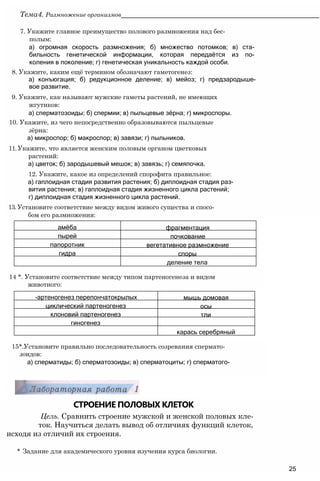 СТРОЕНИЕ ПОЛОВЫХ КЛЕТОК
Цель. Сравнить строение мужской и женской половых кле-
ток. Научиться делать вывод об отличиях функций клеток,
исходя из отличий их строения.
* Задание для академического уровня изучения курса биологии.
25
15*.Установите правильно последовательность созревания спермато-
зоидов:
а) сперматиды; б) сперматозоиды; в) сперматоциты; г) сперматого-
14 *. Установите соответствие между типом партеногенеза и видом
животного:
7. Укажите главное преимущество полового размножения над бес­
полым:
а) огромная скорость размножения; б) множество потомков; в) ста­
бильность генетической информации, которая передаётся из по­
коления в поколение; г) генетическая уникальность каждой особи.
8. Укажите, каким ещё термином обозначают гаметогенез:
а) конъюгация; б) редукционное деление; в) мейоз; г) предзародыше-
вое развитие.
9. Укажите, как называют мужские гаметы растений, не имеющих
жгутиков:
а) сперматозоиды; б) спермии; в) пыльцевые зёрна; г) микроспоры.
10. Укажите, из чего непосредственно образовываются пыльцевые
зёрна:
а) микроспор; б) макроспор; в) завязи; г) пыльников.
11. Укажите, что является женским половым органом цветковых
растений:
а) цветок; б) зародышевый мешок; в) завязь; г) семяпочка.
12. Укажите, какое из определений спорофита правильное:
а) гаплоидная стадия развития растения; б) диплоидная стадия раз­
вития растения; в) гаплоидная стадия жизненного цикла растений;
г) диплоидная стадия жизненного цикла растений.
13. Установите соответствие между видом живого существа и спосо­
бом его размножения:
Тема4. Размножение организмов________________________________________________________
амёба фрагментация
пырей почкование
папоротник вегетативное размножение
гидра споры
деление тела
-артеногенез перепончатокрылых мышь домовая
циклический партеногенез осы
клоновий партеногенез тли
гиногенез
карась серебряный
 