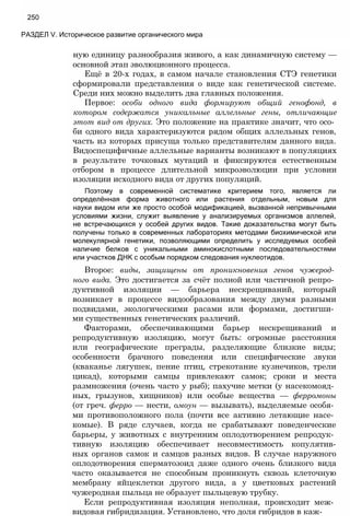 250
РАЗДЕЛ V. Историческое развитие органического мира
ную единицу разнообразия живого, а как динамичную систему —
основной этап эволюционного процесса.
Ещё в 20-х годах, в самом начале становления СТЭ генетики
сформировали представления о виде как генетической системе.
Среди них можно выделить два главных положения.
Первое: особи одного вида формируют общий генофонд, в
котором содержатся уникальные аллельные гены, отличающие
этот вид от других. Это положение на практике значит, что осо­
би одного вида характеризуются рядом общих аллельных генов,
часть из которых присуща только представителям данного вида.
Видоспецифичные аллельные варианты возникают в популяциях
в результате точковых мутаций и фиксируются естественным
отбором в процессе длительной микроэволюции при условии
изоляции исходного вида от других популяций.
Поэтому в современной систематике критерием того, является ли
определённая форма животного или растения отдельным, новым для
науки видом или же просто особой модификацией, вызванной непривычными
условиями жизни, служит выявление у анализируемых организмов аллелей,
не встречающихся у особей других видов. Такие доказательства могут быть
получены только в современных лабораториях методами биохимической или
молекулярной генетики, позволяющими определить у исследуемых особей
наличие белков с уникальными аминокислотными последовательностями
или участков ДНК с особым порядком следования нуклеотидов.
Второе: виды, защищены от проникновения генов чужерод­
ного вида. Это достигается за счёт полной или частичной репро­
дуктивной изоляции — барьера нескрещиваний, который
возникает в процессе видообразования между двумя разными
подвидами, экологическими расами или формами, достигши­
ми существенных генетических различий.
Факторами, обеспечивающими барьер нескрещиваний и
репродуктивную изоляцию, могут быть: огромные расстояния
или географические преграды, разделяющие близкие виды;
особенности брачного поведения или специфические звуки
(кваканье лягушек, пение птиц, стрекотание кузнечиков, трели
цикад), которыми самцы привлекают самок; сроки и места
размножения (очень часто у рыб); пахучие метки (у насекомояд­
ных, грызунов, хищников) или особые вещества — ферромоны
(от греч. ферро — нести, омоун — вызывать), выделяемые особя­
ми противоположного пола (почти все активно летающие насе­
комые). В ряде случаев, когда не срабатывают поведенческие
барьеры, у животных с внутренним оплодотворением репродук­
тивную изоляцию обеспечивает несовместимость копулятив-
ных органов самок и самцов разных видов. В случае наружного
оплодотворения сперматозоид даже одного очень близкого вида
часто оказывается не способным проникнуть сквозь клеточную
мембрану яйцеклетки другого вида, а у цветковых растений
чужеродная пыльца не образует пыльцевую трубку.
Если репродуктивная изоляция неполная, происходит меж­
видовая гибридизация. Установлено, что доля гибридов в каж-
 