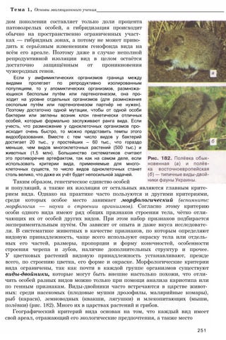 Тема 1, Основы эволюционного учения___________________________________________________
дом поколении составляет только доли процента
патовозрелых особей, а гибридизация происходит
обычно на пространственно ограниченных участ­
ках — гибридных зонах, а потому не может приво­
дить к серьёзным изменениям генофонда вида на
всём его ареале. Поэтому даже в случае неполной
репродуктивной изоляции вид в целом остаётся
достаточно защищённым от проникновения
чужеродных генов.
Если у амфимиктических организмов граница между
видами пролегает по репродуктивно изолированным
популяциям, то у апомиктических организмов, размножа­
ющихся бесполым путём или партеногенезом, она про-
ходит на уровне отдельных организмов (для размножения
сесполым путём или партеногенезом партнёр не нужен).
Поэтому достаточно одной мутации, чтобы от одной особи
бактерии или эвглены возник клон генетически отличных
особей, которые формально заслуживают ранга вида. Если
учесть, что размножение у одноклеточных организмов про­
исходит очень быстро, то можно представить темпы этого
видообразования. Вместе с тем число видов у бактерий
достигает 20 тыс., у простейших — 60 тыс., что гораздо
меньше, чем видов многоклеточных растений (500 тыс.) и
животных (1,5 млн). Большинство систематиков считают
это противоречие артефактом, так как на самом деле, если
использовать критерии вида, применяемые для много­
клеточных существ, то число видов одноклеточных станет
столь велико, что даже их учёт будет непосильной задачей.
Таким образом, генетическое единство особей
и популяций, а также их изоляция от остальных являются главным крите­
рием вида. Однако на практике часто пользуются и другими критериями,
среди которых особое место занимает морфологический (вспомните:
морфология — наука о строении организмов). Согласно этому критерию
особи одного вида имеют ряд общих признаков строения тела, чётко отли­
чающих их от особей других видов. При этом набор признаков подбирается
экспериментальным путём. Он зависит от опыта и даже вкуса исследовате­
ля. В систематике животных в качестве признаков, по которым определяют
видовую принадлежность, чаще всего используют окраску тела или отдель­
ных его частей, размеры, пропорции и форму конечностей, особенности
строения черепа и зубов, наличие дополнительных структур и прочее.
У цветковых растений видовую принадлежность устанавливают, прежде
всего, по строению цветка, его форме и окраске. Морфологические критерии
вида ограничены, так как почти в каждой группе организмов существуют
виды-двойники, которые могут быть внешне настолько похожи, что отли­
чить особей разных видов можно только при помощи анализа кариотипа или
по генным признакам. Виды-двойники часто встречаются в царстве живот­
ных: среди насекомых (плодовые мушки дрозофилы, малярийные комары),
рыб (караси), земноводных (квакши, лягушки) и млекопитающих (мыши,
полёвки) (рис. 182). Много их в царствах растений и грибов.
Географический критерий вида основан на том, что каждый вид имеет
свой ареал, отражающий его экологические предпочтения, а также место
251
 