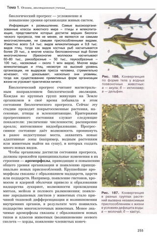 Тема 1. Основы, эволюционного учения____________________________________________________
биологический прогресс — усложнение и
повышение уровня организации живых систем.
Информация к размышлению. Самые высокооргани­
зованные классы животного мира — птицы и млекопита­
ющие, представители которых достигли вершин биологи-
ческого прогресса, тем не менее, не являются ни самыми
многочисленными, ни самыми приспособленными видами,
Известно всего 5,4 тыс. видов млекопитающих и 9,8 тыс.
видов птиц, тогда как видов костных рыб насчитывается
более 29 тыс., а многие классы беспозвоночных ещё более
многочисленны (брюхоногие моллюски насчитывают
60—80 тыс., ракообразные — 50 тыс., паукообразные —
100 тыс., насекомые — около 1 млн видов). Многие виды
млекопитающих и птиц, несмотря на высокий уровень
организации, не выдержав пресса человека, стремительно
исчезают, что доказывает, насколько они уязвимы,
тогда как существованию примитивных форм организации
жизни не угрожает практически ничего.
Биологический прогресс считают магистраль­
ным направлением биологической эволюции.
Каждая из крупных групп живущих на Земле
организмов в своё время побывала в этом
состоянии биологического прогресса. Сейчас эту
стадию проходят покрытосеменные растения, на­
секомые, птицы и млекопитающие. Критериями
прогрессивного состояния служат следующие
показатели: увеличение численности; расширение
ареала; интенсивное видообразование. Прогрес­
сивное состояние даёт возможность проникн