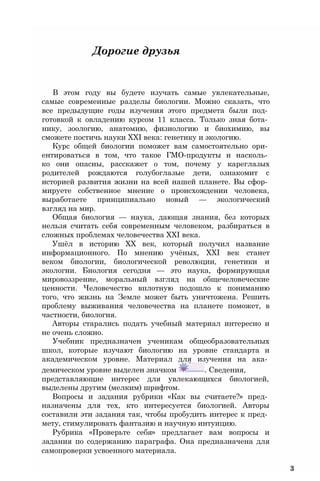 Дорогие друзья
В этом году вы будете изучать самые увлекательные,
самые современные разделы биологии. Можно сказать, что
все предыдущие годы изучения этого предмета были под­
готовкой к овладению курсом 11 класса. Только зная бота­
нику, зоологию, анатомию, физиологию и биохимию, вы
сможете постичь науки XXI века: генетику и экологию.
Курс общей биологии поможет вам самостоятельно ори­
ентироваться в том, что такое ГМО-продукты и насколь­
ко они опасны, расскажет о том, почему у кареглазых
родителей рождаются голубоглазые дети, ознакомит с
историей развития жизни на всей нашей планете. Вы сфор­
мируете собственное мнение о происхождении человека,
выработаете принципиально новый — экологический
взгляд на мир.
Общая биология — наука, дающая знания, без которых
нельзя считать себя современным человеком, разбираться в
сложных проблемах человечества XXI века.
Ушёл в историю XX век, который получил название
информационного. По мнению учёных, XXI век станет
веком биологии, биологической революции, генетики и
экологии. Биология сегодня — это наука, формирующая
мировоззрение, моральный взгляд на общечеловеческие
ценности. Человечество вплотную подошло к пониманию
того, что жизнь на Земле может быть уничтожена. Решить
проблему выживания человечества на планете поможет, в
частности, биология.
Авторы старались подать учебный материал интересно и
не очень сложно.
Учебник предназначен ученикам общеобразовательных
школ, которые изучают биологию на уровне стандарта и
академическом уровне. Материал для изучения на ака­
демическом уровне выделен значком . Сведения,
представляющие интерес для увлекающихся биологией,
выделены другим (мелким) шрифтом.
Вопросы и задания рубрики «Как вы считаете?» пред­
назначены для тех, кто интересуется биологией. Авторы
составили эти задания так, чтобы пробудить интерес к пред­
мету, стимулировать фантазию и научную интуицию.
Рубрика «Проверьте себя» предлагает вам вопросы и
задания по содержанию параграфа. Она предназначена для
самопроверки усвоенного материала.
3
 