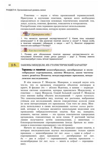1. Почему для обозначения понятия единица наследственности ис­
пользовали латинское слово genus (дженус) — род? 2. Почему именно
генетикатребует очень чёткой терминологии?
ЗАКОНЫ МЕНДЕЛЯ, ИХ СТАТИСТИЧЕСКИЙ ХАРАКТЕР
Термины и понятия: моногибридные, дигибридные и поли-
гибридные скрещивания, законы Менделя, закон чистоты
гамет; решётка Пеннета; менделирующие признаки, менде-
левское наследование.
В чём повезло Г. Менделю. Наверное, в каждой науке есть
что-то, что со временем становится объектом поговорок и
притч. В физике это — яблоко Ньютона, в химии — периоди­
ческая система элементов, которая приснилась Менделееву, в
генетике — горох Менделя. Самой большой удачей Г. Менделя
стал именно выбор объекта исследований — гороха посевного.
Это самоопыляющийся вид, поэтому все растения, выбранные
учёным для исследований, имели гомозиготные аллели генов
по всем интересующим его признакам. Сам того не зная, Мен­
дель использовал в своих исследованиях чистые линии расте­
ний, которые и сегодня являются идеальными моделями для
проведения гибридологических опытов. Как вы, наверное,
помните, чистая линия — это группа генетически однородных
организмов, гомозиготных по всем генам. У растений чистые
линии получаются путём самоопыления, у животных —
близкородственными скрещиваниями (когда братьев из поко­
ления в поколения скрещивают с их сёстрами).
Ничего не подозревая, Г. Мендель проводил серии опытов, в
которых последовательно изучал наследование: только одного
признака — моногибридные (от лат. моно — один и гибрид —
скрещивание); двух признаков — дигибридные (от лат.
ди — два и гибрид — скрещивание); многих признаков —
полигибридные (от лат. поли — много и гибрид — скрещива­
ние).
1. Что является единицей наследственности? 2. Какие гены называют
аллельными? 3. В чём различие понятий генотип и геном? 4. Какую особь
в генетике называют гибридной, а какую — нет? 5„ Фенотип определяет
генотип или наоборот? Почему?
Генетика — наука с чётко прописанной терминологией.
Приступая к изучению генетики, прежде всего необходимо
определиться со смыслом основных генетических понятий: ген,
локус, аллель, генотип, фенотип, гомозигота и гетерозигота.
Употребление этих терминов предполагает использование
специальной символики, которую нужно запомнить.
42
РАЗДЕЛ III. Организменный уровень жизни
 
