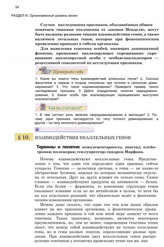 Случаи наследования признаков, объединённых общим
понятием «мнимые отклонения от законов Менделя», могут
быть вызваны разными типами взаимодействия генов, а также
наличием летальных генов, которые при фенотипическом
проявлении приводят к гибели организма.
Для выявления генотипа особей, имеющих доминантный
фенотип, применяют анализирующее скрещивание: скре­
щивание анализируемой особи с особью-анализатором —
рецессивной гомозиготой по исследуемым признакам.
54
РАЗДЕЛ III. Организменный уровень жизни
1. Какие вы знаете типы взаимодействий аллельных генов? 2. Сколько
фенотипов в первом и втором поколении при полном и неполном доми­
нировании? 3. Что такое кодоминирование? Приведите пример такого
наследования признака. 4 Дайте определение понятия сверхдомини­
рование. 5. Какая особь при анализирующих скрещиваниях выступает
анализатором?
1. В чём состоит роль явления сверхдоминирования в эволюции? 2. По­
чему одни признаки наследуются по типу полного доминирования, а
другие — по типу неполного доминирования?
ВЗАИМОДЕЙСТВИЯ НЕАЛЛЕЛЬНЫХ ГЕНОВ
Термины и понятия: комплементарность; эпистаз; плейо-
тропия; полимерия; ген-супрессор; синдром Марфана.
Почему взаимодействуют неаллельные гены. Представ­
ление о том, что один ген определяет один признак, сейчас
устарело. Генотип — целостная система, а гены — не какие-то
абстрактные бусинки, каждая из которых механически отделе­
на от остальных. Друг на друга влияют не только гены. Самое
главное — взаимодействуют продукты их активности — белки.
Если эти белки — ферменты, то изменение структуры генов
оказывает влияние если не на метаболизм в целом, то хотя бы
на ход отдельных реакций, что обязательно ведёт к фенотипи­
ческим изменениям организма.
Можно даже сказать, что один ген тем или иным образом
влияет на все признаки организма, а фенотипическое прояв­
ление каждого признака в той или иной мере зависит от всего
генотипа. Такая трактовка, возможно, является некоторым
преувеличением, но, тем не менее, современная генетика точно
знает, что между собой взаимодействуют не только аллельные
гены, но и гены разных локусов, определяющие разные при­
знаки. При взаимодействии двух неаллельных генов распре­
деление генотипов у потомства происходит точно так же, как
 