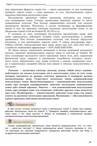 пии характерна формула «один ген → много признаков», то для полимерии
наоборот: «много генов → один признак», то есть обусловленность одного
признака действием нескольких генов.
Большинство признаков любого организма находятся под контро­
лем полимерных генов. Степень проявления признака зависит от числа
доминантных аллелей. Чем больше доминантных аллелей, тем сильнее
проявляется признак. Поскольку в случае полимерии за формирование
одного и того же признака отвечают несколько неаллельных генов, то их
обозначают одной и той же буквой SI, S2, S3 и т.д.
У человека по типу полимерии наследуется пигментация кожи: цвет
кожи определяется действием четырёх генов, расположенных в разных
хромосомах. Чем больше доминантных аллелей, тем больше образуется
меланина, и тем интенсивнее окраска кожи. У самых светлокожих евро­
пейцев генотип, определяющий цвет кожи, имеет вид s1s1 s2s2 s3s3 s4s4, a
у наиболее темнокожих африканцев — S1S1 S2S2 S3S3 S4S4.
От брака между чернокожей женщиной и белым мужчиной рождаются
мулаты, имеющие промежуточную окраску кожи от светлой до тёмной. По
типу полимерии наследуется много признаков: масса тела, рост, параметры
физической силы, здоровье и умственные способности человека; молоч­
ность скота, яйценосность кур, длина колосьев у злаков, содержание саха­
ра в корнеплодах сахарной свёклы или жиров в семенах подсолнечника и
так далее.
Генотип — целостная система, поэтому между собой могут взаимо­
действовать не только аллельные, но и неаллельные гены, то есть гены,
которые находятся на разных участках хромосом и кодируют разные
полипептидные цепи. Существует несколько типов взаимодействия
неаллельных генов. Комплементарность —взаимодействие неаллельных
генов, при котором одновременное действие нескольких доминантных
генов даёт новый признак. Эпистаз — тип взаимодействия неаллельных
генов, при котором один ген подавляет действие другого гена, неадлель-
ного ему. Плейотропия — множественное действие гена; один ген может
влиять на развитие нескольких признаков. Полимерия — обусловленность
одного признака действием нескольких генов.
Тема 5. Закономерности наследственности_______________________________________________
В чём состоит отличие аллельных генов и неаллельных генов? 2. Какие типы взаимо­
действий неаллельных генов вы знаете? 3. Приведите примеры комплементарного дей­
ствия генов. 4 Что такое эпистаз? 5. Можно ли полимерию и плейотропию называть
противоположными генетическими явлениями?
Почему взаимодействие неаллельных генов является свидетельством того, что гено­
тип — целостная система? 2. Какое преимущество может получить организм от того,
что некоторые его признаки определяются суммарным действием многих пар генов, а
не двумя или несколькими аллелями?
59
 