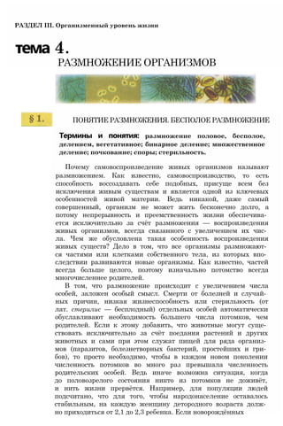 РАЗДЕЛ III. Организменный уровень жизни
тема 4.
РАЗМНОЖЕНИЕ ОРГАНИЗМОВ
ПОНЯТИЕ РАЗМНОЖЕНИЯ. БЕСПОЛОЕ РАЗМНОЖЕНИЕ
Термины и понятия: размножение половое, бесполое,
делением, вегетативное; бинарное деление; множественное
деление; почкование; споры; стерильность.
Почему самовоспроизведение живых организмов называют
размножением. Как известно, самовоспроизводство, то есть
способность воссоздавать себе подобных, присуще всем без
исключения живым существам и является одной из ключевых
особенностей живой материи. Ведь никакой, даже самый
совершенный, организм не может жить бесконечно долго, а
потому непрерывность и преемственность жизни обеспечива­
ется исключительно за счёт размножения — воспроизведения
живых организмов, всегда связанного с увеличением их чис­
ла. Чем же обусловлена такая особенность воспроизведения
живых существ? Дело в том, что все организмы размножают­
ся частями или клетками собственного тела, из которых впо­
следствии развиваются новые организмы. Как известно, частей
всегда больше целого, поэтому изначально потомство всегда
многочисленнее родителей.
В том, что размножение происходит с увеличением числа
особей, заложен особый смысл. Смерти от болезней и случай­
ных причин, низкая жизнеспособность или стерильность (от
лат. стерилис — бесплодный) отдельных особей автоматически
обуславливают необходимость большего числа потомков, чем
родителей. Если к этому добавить, что животные могут суще­
ствовать исключительно за счёт поедания растений и других
животных и сами при этом служат пищей для ряда организ­
мов (паразитов, болезнетворных бактерий, простейших и гри­
бов), то просто необходимо, чтобы в каждом новом поколении
численность потомков во много раз превышала численность
родительских особей. Ведь иначе возможна ситуация, когда
до половозрелого состояния никто из потомков не доживёт,
и нить жизни прервётся. Например, для популяции людей
подсчитано, что для того, чтобы народонаселение оставалось
стабильным, на каждую женщину детородного возраста долж­
но приходиться от 2,1 до 2,3 ребенка. Если новорождённых
 