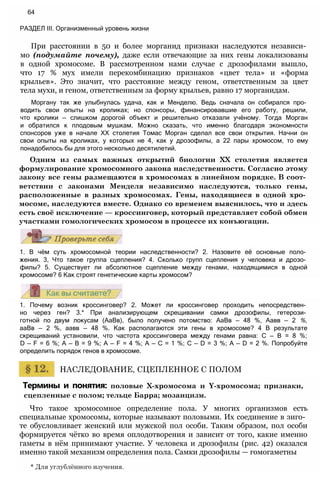 При расстоянии в 50 и более морганид признаки наследуются независи­
мо (подумайте почему), даже если отвечающие за них гены локализованы
в одной хромосоме. В рассмотренном нами случае с дрозофилами вышло,
что 17 % мух имели перекомбинацию признаков «цвет тела» и «форма
крыльев». Это значит, что расстояние между геном, ответственным за цвет
тела мухи, и геном, ответственным за форму крыльев, равно 17 морганидам.
Моргану так же улыбнулась удача, как и Менделю. Ведь сначала он собирался про­
водить свои опыты на кроликах; но спонсоры, финансировавшие его работу, решили,
что кролики — слишком дорогой объект и решительно отказали учёному. Тогда Морган
и обратился к плодовым мушкам. Можно сказать, что именно благодаря экономности
спонсоров уже в начале XX столетия Томас Морган сделал все свои открытия. Начни он
свои опыты на кроликах, у которых не 4, как у дрозофилы, а 22 пары хромосом, то ему
понадобилось бы для этого несколько десятилетий.
Одним из самых важных открытий биологии XX столетия является
формулирование хромосомного закона наследственности. Согласно этому
закону все гены размещаются в хромосомах в линейном порядке. В соот­
ветствии с законами Менделя независимо наследуются, только гены,
расположенные в разных хромосомах. Гены, находящиеся в одной хро­
мосоме, наследуются вместе. Однако со временем выяснилось, что и здесь
есть своё исключение — кроссинговер, который представляет собой обмен
участками гомологических хромосом в процессе их конъюгации.
64
РАЗДЕЛ III. Организменный уровень жизни
1. В чём суть хромосомной теории наследственности? 2. Назовите её основные поло­
жения. 3, Что такое группа сцепления? 4. Сколько групп сцепления у человека и дрозо­
филы? 5. Существует ли абсолютное сцепление между генами, находящимися в одной
хромосоме? 6 Как строят генетические карты хромосом?
1. Почему возник кроссинговер? 2. Может ли кроссинговер проходить непосредствен­
но через ген? 3.* При анализирующем скрещивании самки дрозофилы, гетерози­
готной по двум локусам (АаВв), было получено потомство: АаВв — 48 %, Аавв — 2 %,
ааВв — 2 %, аавв — 48 %. Как располагаются эти гены в хромосоме? 4 В результате
скрещиваний установили, что частота кроссинговера между генами равна: С — В = 8 %;
D — F = 6 %; А — В = 9 %; А — F = 4 %; А — С = 1 %; С — D = 3 %; А — D = 2 %. Попробуйте
определить порядок генов в хромосоме.
НАСЛЕДОВАНИЕ, СЦЕПЛЕННОЕ С ПОЛОМ
Термины и понятия: половые Х-хромосома и Y-хромосома; признаки,
сцепленные с полом; тельце Барра; мозаицизм.
Что такое хромосомное определение пола. У многих организмов есть
специальные хромосомы, которые называют половыми. Их соединение в зиго­
те обусловливает женский или мужской пол особи. Таким образом, пол особи
формируется чётко во время оплодотворения и зависит от того, какие именно
гаметы в нём принимают участие. У человека и дрозофилы (рис. 42) оказался
именно такой механизм определения пола. Самки дрозофилы — гомогаметны
* Для углублённого изучения.
 