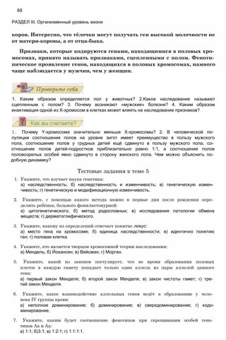 коров. Интересно, что тёлочки могут получать ген высокой молочности не
от матери-коровы, а от отца-быка.
Признаки, которые кодируются генами, находящимися в половых хро­
мосомах, принято называть признаками, сцепленными с полом. Феноти­
пическое проявление генов, находящихся в половых хромосомах, намного
чаще наблюдается у мужчин, чем у женщин.
68
РАЗДЕЛ III. Организменный уровень жизни
1. Каким образом определяется пол у животных? 2.Какое наследование называют
сцепленным с полом? 3. Почему возникают «мужские» болезни? 4. Каким образом
инактивация одной из Х-хромосом в клетках может влиять на наследование признаков?
1 . Почему Y-хромосома значительно меньше Х-хромосомы? 2. В человеческой по­
пуляции соотношение полов на уровне зигот имеет преимущество в пользу мужского
пола, соотношение полов у грудных детей ещё сдвинуто в пользу мужского пола, со­
отношение полов детей-подростков приблизительно равно 1:1, а соотношение полов
половозрелых особей явно сдвинуто в сторону женского пола. Чем можно объяснить по­
добную динамику?
Тестовые задания к теме 5
1. Укажите, что изучает наука генетика:
а) наследственность; б) наследственность и изменчивость; в) генетическую измен­
чивость; г) генетическую и модификационную изменчивость.
2. Укажите, с помощью какого метода можно в первые дни после рождения опре­
делить ребёнка, больного фенилкетонурией:
а) цитогенетического; б) метод родословных; в) исследования патологии обмена
веществ; г) дерматоглифического.
3. Укажите, какому из определений отвечает понятие локус:
а) место гена на хромосоме; б) единица наследственности; в) идентично понятию
ген; г) половая клетка.
4. Укажите, кто является творцом хромосомной теории наследования:
а) Мендель; б) Йохансен; в) Вейсман; г) Морган.
5. Укажите, какой из законов постулирует, что во время образования половых
клеток в каждую гамету попадает только один аллель из пары аллелей данного
гена:
а) первый закон Менделя; б) второй закон Менделя; в) закон чистоты гамет; г) тре­
тий закон Менделя.
6. Укажите, какое взаимодействие аллельных генов ведёт к образованию у чело­
века IV группы крови:
а) неполное доминирование; б) доминирование; в) сверхдоминирование; г) кодо-
минирование.
7. Укажите, каким будет соотношение фенотипов при скрещивании особей гено­
типов Аа и Аа:
а) 1:1; 6)3:1; в) 1:2:1; г) 1:1:1:1.
 