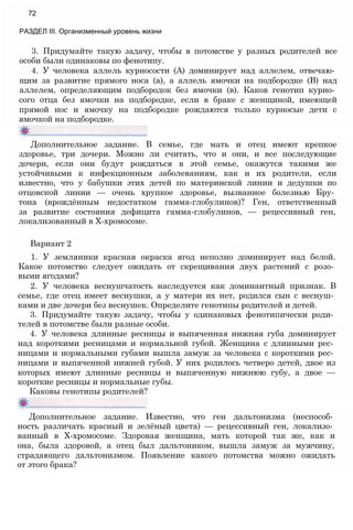 3. Придумайте такую задачу, чтобы в потомстве у разных родителей все
особи были одинаковы по фенотипу.
4. У человека аллель курносости (А) доминирует над аллелем, отвечаю­
щим за развитие прямого носа (а), а аллель ямочки на подбородке (В) над
аллелем, определяющим подбородок без ямочки (в). Каков генотип курно­
сого отца без ямочки на подбородке, если в браке с женщиной, имеющей
прямой нос и ямочку на подбородке рождаются только курносые дети с
ямочкой на подбородке.
72
РАЗДЕЛ III. Организменный уровень жизни
Дополнительное задание. В семье, где мать и отец имеют крепкое
здоровье, три дочери. Можно ли считать, что и они, и все последующие
дочери, если они будут рождаться в этой семье, окажутся такими же
устойчивыми к инфекционным заболеваниям, как и их родители, если
известно, что у бабушки этих детей по материнской линии и дедушки по
отцовской линии — очень хрупкое здоровье, вызванное болезнью Бру­
тона (врождённым недостатком гамма-глобулинов)? Ген, ответственный
за развитие состояния дефицита гамма-глобулинов, — рецессивный ген,
локализованный в Х-хромосоме.
Вариант 2
1. У земляники красная окраска ягод неполно доминирует над белой.
Какое потомство следует ожидать от скрещивания двух растений с розо­
выми ягодами?
2. У человека веснушчатость наследуется как доминантный признак. В
семье, где отец имеет веснушки, а у матери их нет, родился сын с веснуш­
ками и две дочери без веснушек. Определите генотипы родителей и детей.
3. Придумайте такую задачу, чтобы у одинаковых фенотипически роди­
телей в потомстве были разные особи.
4. У человека длинные ресницы и выпяченная нижняя губа доминирует
над короткими ресницами и нормальной губой. Женщина с длинными рес­
ницами и нормальными губами вышла замуж за человека с короткими рес­
ницами и выпяченной нижней губой. У них родилось четверо детей, двое из
которых имеют длинные ресницы и выпяченную нижнюю губу, а двое —
короткие ресницы и нормальные губы.
Каковы генотипы родителей?
Дополнительное задание. Известно, что ген дальтонизма (неспособ­
ность различать красный и зелёный цвета) — рецессивный ген, локализо­
ванный в Х-хромосоме. Здоровая женщина, мать которой так же, как и
она, была здоровой, а отец был дальтоником, вышла замуж за мужчину,
страдающего дальтонизмом. Появление какого потомства можно ожидать
от этого брака?
 