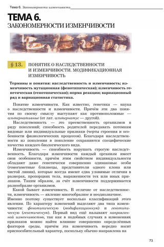 ТЕМА6.
ЗАКОНОМЕРНОСТИИЗМЕНЧИВОСТИ
Тема 6. Закономерности изменчивости___________________________________________________
ПОНЯТИЕ О НАСЛЕДСТВЕННОСТИ
И ИЗМЕНЧИВОСТИ. МОДИФИКАЦИОННАЯ
ИЗМЕНЧИВОСТЬ
Термины и понятия: наследственность и изменчивость; из­
менчивость мутационная (фенотипическая); изменчивость ге­
нетическая (генотипическая); норма реакции; вариационный
ряд и вариационная статистика.
Понятие изменчивости. Как известно, генетика — наука
о наследственности и изменчивости. Причём эти два поня­
тия по своему смыслу выступают как противоположные —
альтернативные (от лат. алътернатус — другой).
Наследственность — это преемственность организмов в
ряду поколений; способность родителей передавать потомкам
видовые или индивидуальные признаки (черты строения и осо­
бенности физиологических процессов). Благодаря наследствен­
ности из поколения в поколение сохраняются специфические
качества каждого биологического вида.
Изменчивость — способность нарушать строгую наследст­
венность. Благодаря изменчивости каждый организм имеет
свои особенности, причём этим свойством индивидуальности
обладают даже генетически совершенно одинаковые особи
(гомогаметные близнецы, представители одного клона или
чистой линии), которые всегда имеют едва уловимые отличия в
размерах, пропорциях тела, выраженности тех или иных при­
знаков. Таким образом, за счёт изменчивости поддерживается
разнообразие организмов.
Какой бывает изменчивость. В отличие от наследственнос­
ти, изменчивость — явление многообразное и неоднозначное.
Именно поэтому существует несколько классификаций этого
явления. По характеру изменений выделяют два типа измен­
чивости: фенотипическую (модификационную) и генотипи­
ческую (генетическую). Первый вид ещё называют направлен­
ной изменчивостью, так как в подобных случаях в изменениях
признаков можно найти влияние совершенно определённых
факторов среды, причём эта изменчивость нередко носит
приспособительный характер, поскольку обычно направлена на
73
 
