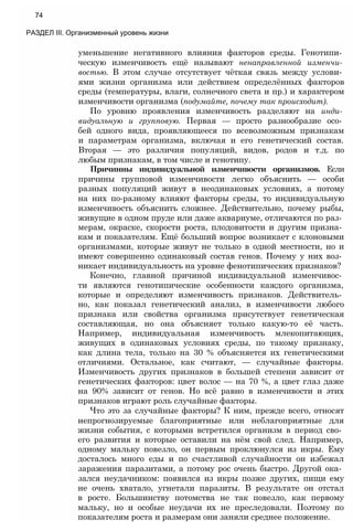 уменьшение негативного влияния факторов среды. Генотипи­
ческую изменчивость ещё называют ненаправленной изменчи­
востью. В этом случае отсутствует чёткая связь между услови­
ями жизни организма или действием определённых факторов
среды (температуры, влаги, солнечного света и пр.) и характером
изменчивости организма (подумайте, почему так происходит).
По уровню проявления изменчивость разделяют на инди­
видуальную и групповую. Первая — просто разнообразие осо­
бей одного вида, проявляющееся по всевозможным признакам
и параметрам организма, включая и его генетический состав.
Вторая — это различия популяций, видов, родов и т.д. по
любым признакам, в том числе и генотипу.
Причинны индивидуальной изменчивости организмов. Если
причины групповой изменчивости легко объяснить — особи
разных популяций живут в неодинаковых условиях, а потому
на них по-разному влияют факторы среды, то индивидуальную
изменчивость объяснить сложнее. Действительно, почему рыбы,
живущие в одном пруде или даже аквариуме, отличаются по раз­
мерам, окраске, скорости роста, плодовитости и другим призна­
кам и показателям. Ещё больший вопрос возникает с клоновыми
организмами, которые живут не только в одной местности, но и
имеют совершенно одинаковый состав генов. Почему у них воз­
никает индивидуальность на уровне фенотипических признаков?
Конечно, главной причиной индивидуальной изменчивос­
ти являются генотипические особенности каждого организма,
которые и определяют изменчивость признаков. Действитель­
но, как показал генетический анализ, в изменчивости любого
признака или свойства организма присутствует генетическая
составляющая, но она объясняет только какую-то её часть.
Например, индивидуальная изменчивость млекопитающих,
живущих в одинаковых условиях среды, по такому признаку,
как длина тела, только на 30 % объясняется их генетическими
отличиями. Остальное, как считают, — случайные факторы.
Изменчивость других признаков в большей степени зависит от
генетических факторов: цвет волос — на 70 %, а цвет глаз даже
на 90% зависит от генов. Но всё равно в изменчивости и этих
признаков играют роль случайные факторы.
Что это за случайные факторы? К ним, прежде всего, относят
непрогнозируемые благоприятные или неблагоприятные для
жизни события, с которыми встретился организм в период сво­
его развития и которые оставили на нём свой след. Например,
одному мальку повезло, он первым проклюнулся из икры. Ему
досталось много еды и по счастливой случайности он избежал
заражения паразитами, а потому рос очень быстро. Другой ока­
зался неудачником: появился из икры позже других, пищи ему
не очень хватало, угнетали паразиты. В результате он отстал
в росте. Большинству потомства не так повезло, как первому
мальку, но и особые неудачи их не преследовали. Поэтому по
показателям роста и размерам они заняли среднее положение.
74
РАЗДЕЛ III. Организменный уровень жизни
 