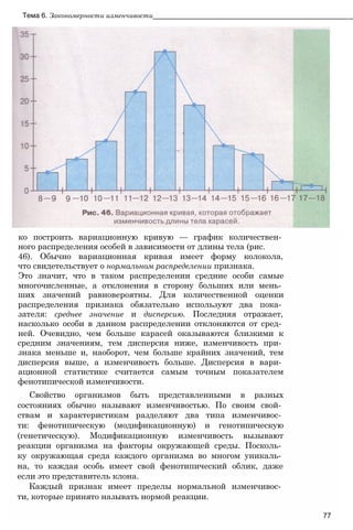 ко построить вариационную кривую — график количествен­
ного распределения особей в зависимости от длины тела (рис.
46). Обычно вариационная кривая имеет форму колокола,
что свидетельствует о нормальном распределении признака.
Это значит, что в таком распределении средние особи самые
многочисленные, а отклонения в сторону больших или мень­
ших значений равновероятны. Для количественной оценки
распределения признака обязательно используют два пока­
зателя: среднее значение и дисперсию. Последняя отражает,
насколько особи в данном распределении отклоняются от сред­
ней. Очевидно, чем больше карасей оказываются близкими к
средним значениям, тем дисперсия ниже, изменчивость при­
знака меньше и, наоборот, чем больше крайних значений, тем
дисперсия выше, а изменчивость больше. Дисперсия в вари­
ационной статистике считается самым точным показателем
фенотипической изменчивости.
Свойство организмов быть представленными в разных
состояниях обычно называют изменчивостью. По своим свой­
ствам и характеристикам разделяют два типа изменчивос­
ти: фенотипическую (модификационную) и генотипическую
(генетическую). Модификационную изменчивость вызывают
реакции организма на факторы окружающей среды. Посколь­
ку окружающая среда каждого организма во многом уникаль­
на, то каждая особь имеет свой фенотипический облик, даже
если это представитель клона.
Каждый признак имеет пределы нормальной изменчивос­
ти, которые принято называть нормой реакции.
77
Тема 6. Закономерности изменчивости___________________________________________________
 