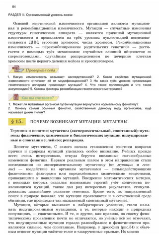 Термины и понятия: мутагенез (экспериментальный, спонтанный); мута­
гены физические, химические и биологические; мутации индуцирован­
ные и спонтанные; лейкоз; репарация.
Понятие мутагенеза, С самого начала становления генетики вопросам
причин и природы мутаций уделялось особое внимание. Учёных прежде
всего очень интересовало, откуда берутся внезапные скачкообразные
изменения фенотипа. Первым реальным шагом в этом направлении стали
исследования по экспериментальному мутагенезу (от мутацио и гене­
зис) — воздействие на организм мутагенами — сильнодействующими
физическими факторами или определёнными химическими веществами,
приводящими к появлению мутаций. Внедрение математических методов,
с помощью которых оказался возможным строгий учёт количества по­
являющихся мутаций, также дал ряд интересных результатов, стимули­
ровавших дальнейшее развитие генетики. Кроме того, их направленный
поиск в природе показал, что мутации проявляются и в естественной среде
обитания, где происходит так называемый спонтанный мутагенез.
Мутации, которые вызывают в лабораторных условиях, стали назы­
вать индуцированными мутациями, а те, которые находят в природных
популяциях, — спонтанными. И те, и другие, как правило, по своему фено­
типическому проявлению почти не отличаются, но учёные всё же отмечают,
что индуцированные мутации гораздо разнообразнее и фенотипически про­
являются сильнее, чем спонтанные. Например, у дрозофил (рис.54) к обыч­
ным относят мутации «жёлтое тело» и «закрученные крылья». Их можно
ПОЧЕМУ ВОЗНИКАЮТ МУТАЦИИ. МУТАГЕНЫ.
1. Может ли мутантный организм путём мутации вернуться к нормальному фенотипу?
2. Почему самый обычный фенотип, свойственный данному виду организмов, ещё
называют диким типом?
1. Какую изменчивость называют наследственной? 2. Какие свойства мутационной
изменчивости отличают её от модификационной? 3 На каких трёх уровнях организации
генетического аппарата происходят мутации? 4. Что такое полиплоидия и что такое
анеуплоидия? 5. Каковы факторы рекомбинации генетического материала?
Основой генетической изменчивости организмов являются мутацион­
ная и рекомбинационная изменчивость. Мутации — случайные изменения
структуры генетического аппарата — являются причиной мутационной
изменчивости и проявляются на трёх уровнях: нуклеотидной последова­
тельности ДНК; строения хромосом; числа хромосом. Рекомбинационная
изменчивость — перекомбинирование родительских генотипов — дости­
гается с помощью трёх механизмов: случайных слияний яйцеклеток со
сперматозоидами, случайным распределением по дочерним клеткам
хромосом после первого деления мейоза и кроссинговером.
84
РАЗДЕЛ III. Организменный уровень жизни
 