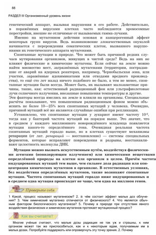 Многие учёные считают, что малые дозы радиации не так уж и страшны, к ним
организм может так же приспособиться, как и к некоторым ядам, получаемым им в
малых дозах. Попробуйте поддержать или опровергнуть эту точку зрения. 2. Почему
1 Какой, процесс называют мутагенезом? 2. в чём состоит эффект малых доз облуче­
ния? 3. Чем химический мутагенез отличается от физического? 4. Что является обыч­
ным фактором биологического мутагенеза? 5. Почему в природе при отсутствии явного
воздействия физических и химических мутагенов протекает мутационный процесс?
генетический аппарат, вызывая нарушения в его работе. Действительно,
в поражённых вирусами клетках часто наблюдаются хромосомные
перестройки, внешне не отличимые от вызываемых гамма-лучами.
Именно на мутагенном действии основан и канцерогенный эффект
некоторых групп вирусов. Ведь возникновение злокачественных опухолей
начинается с перерождения соматических клеток, вызванного наруше­
ниями их генетического аппарата мутагенами.
Спонтанные мутации в природе. Что может быть причиной редких слу­
чаев мутирования организмов, живущих в чистой среде? Ведь на них не
влияют физические и химические мутагены. Если сейчас на земле можно
найти множество мест, загрязнённых мутагенами (территории, пострадав­
шие от аварий на ядерных реакторах, например, Чернобыльская зона, или
участки, заражённые ядохимикатами или отходами вредного производ­
ства), то ещё сто лет назад ничего подобного не было, а тем не менее, спон­
танные мутации были всегда. Может быть, их вызывают малозаметные при­
чины, такие, как: естественный радиационный фон или ультрафиолетовые
лучи солнечного излучения, внезапные повышения температуры и другие.
Эти факторы всегда имелись на земле и влияли на организмы. Специальные
расчёты показывают, что повышенным радиационным фоном можно объ­
яснить не более 10—25% всех спонтанных мутаций у человека. Очевидно,
причиной мутаций всё же являются случайные ошибки при репликации.
Установлено, что спонтанные мутации у эукариот имеют частоту 10-6,
тогда как у бактерий частота мутаций на порядок выше. Это значит, что
в среднем у каждого миллионного новорождённого младенца появляется
мутация какого-то определённого гена. Очевидная реальная частота
спонтанных мутаций гораздо выше, но в клетках существуют механизмы
репарации (от лат. репараций — восстановление) — системы специальных
ферментов, которые исправляют повреждения и разрывы, восстанавли­
вают целостность молекулы ДНК.
Мутации можно вызвать искусственным путём, воздействуя физически­
ми агентами (ионизирующим излучением) или химическими веществами
определённой природы на клетки или организм в целом. Причём частота
индуцированных мутаций тем выше, чем сильнее доза радиации или кон­
центрация химических мутагенов в организме. В естественных условиях,
без воздействия определённых мутагенов, также возникают спонтанные
мутации. Частота спонтанных мутаций гораздо ниже индуцированных и
в среднем одна мутация происходит не чаще, чем одна на миллион генов.
88
РАЗДЕЛ III Организменный уровень жизни
 