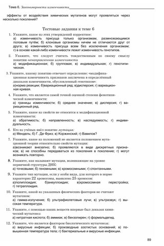 эффекты от воздействия химических мутагенов могут проявляться через
несколько поколений?
Тестовые задания к теме 6
1. Укажите, какое из этих утверждений корректное:
а) изменчивость присуща только организмам, размножающимся
половым путём; б) клоновые организмы ничем не отличаются друг от
друга; в) изменчивость присуща всем без исключения организмам;
г) в основе какой-либо изменчивости лежит изменчивость генотипов.
2. Укажите, что следует считать тождественным по своему смыслу
понятию ненаправленная изменчивости
а) модификационная; б) групповая; в) индивидуальная; г) генотипи­
ческая.
3. Укажите, какому понятию отвечает определение: «модифика­
ционная изменчивость признаков заключена в определённый
диапазон изменчивости, обусловленный генотипом»:
а)норма реакции; б)вариационный ряд; в)дисперсия; г) вариацион­
ная кривая.
4. Укажите, что является самой точной оценкой степени фенотипи­
ческой изменчивости:
а) границы изменчивости; б) среднее значение; в) дисперсия; г) ва­
риационный ряд.
5. Укажите, какое из свойств не относится к модификационной
изменчивости:
а) обратимость; б) направленность; в) наследуемость; г) индиви­
дуальность.
6. Кто из учёных ввёл понятие мутация:
а) Мендель; б) Г. Де Фриз; в) Коржинский; г) Вавилов?
7. Укажите, какое из положений не является положением мута­
ционной теории относительно свойств мутации:
а)возникают внезапно; б) проявляются в виде дискретных призна­
ков; в) не способны передаваться из поколения в поколение; г) могут
возникать повторно.
8. Укажите, как называют мутации, возникающие на уровне
первичной структуры ДНК:
а) точковыми; б) геномными; в) хромосомными; г) спонтанными.
9. Укажите тип мутации, если у особи вида, для которого в норме
характерно 22 хромосомы, выявлено 25 хромосом:
а)полиплоидия; б)анеуплоидия; в)хромосомная перестройка;
г) тетраплоидия.
10. Укажите, какой из указанных физических факторов не считают
мутагеном:
а) гамма-излучение; б) ультрафиолетовые лучи; в) ультразвук; г) вы­
сокая температура.
11. Укажите, с помощью каких веществ впервые был доказан хими­
ческий мутагенез:
а) нитратная кислота; б) аммиак; в) бензопирен; г) формальдегид.
12. Укажите, что является фактором биологического мутагенеза:
а) вирусные инфекции; б) производные азотистых оснований; в) по­
вышенная температура тела; г) бактериальные и вирусные инфекции.
Тема 6. Закономерности изменчивости_______________________________________________
89
 