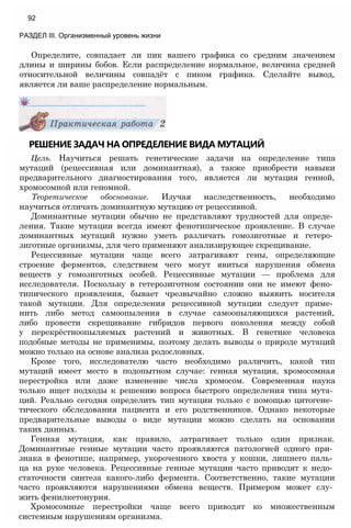 РЕШЕНИЕ ЗАДАЧ НА ОПРЕДЕЛЕНИЕ ВИДА МУТАЦИЙ
Цель. Научиться решать генетические задачи на определение типа
мутаций (рецессивная или доминантная), а также приобрести навыки
предварительного диагностирования того, является ли мутация генной,
хромосомной или геномной.
Теоретическое обоснование. Изучая наследственность, необходимо
научиться отличать доминантную мутацию от рецессивной.
Доминантные мутации обычно не представляют трудностей для опреде­
ления. Такие мутации всегда имеют фенотипическое проявление. В случае
доминантных мутаций нужно уметь различать гомозиготные и гетеро­
зиготные организмы, для чего применяют анализирующее скрещивание.
Рецессивные мутации чаще всего затрагивают гены, определяющие
строение ферментов, следствием чего могут явиться нарушения обмена
веществ у гомозиготных особей. Рецессивные мутации — проблема для
исследователя. Поскольку в гетерозиготном состоянии они не имеют фено­
типического проявления, бывает чрезвычайно сложно выявить носителя
такой мутации. Для определения рецессивной мутации следует приме­
нить либо метод самоопыления в случае самоопыляющихся растений,
либо провести скрещивание гибридов первого поколения между собой
у перекрёстноопыляемых растений и животных. В генетике человека
подобные методы не применимы, поэтому делать выводы о природе мутаций
можно только на основе анализа родословных.
Кроме того, исследователю часто необходимо различить, какой тип
мутаций имеет место в подопытном случае: генная мутация, хромосомная
перестройка или даже изменение числа хромосом. Современная наука
только ищет подходы к решению вопроса быстрого определения типа мута­
ций. Реально сегодня определить тип мутации только с помощью цитогене­
тического обследования пациента и его родственников. Однако некоторые
предварительные выводы о виде мутации можно сделать на основании
таких данных.
Генная мутация, как правило, затрагивает только один признак.
Доминантные генные мутации часто проявляются патологией одного при­
знака в фенотипе, например, укороченного хвоста у кошки, лишнего паль­
ца на руке человека. Рецессивные генные мутации часто приводят к недо­
статочности синтеза какого-либо фермента. Соответственно, такие мутации
часто проявляются нарушениями обмена веществ. Примером может слу­
жить фенилкетонурия.
Хромосомные перестройки чаще всего приводят ко множественным
системным нарушениям организма.
Определите, совпадает ли пик вашего графика со средним значением
длины и ширины бобов. Если распределение нормальное, величина средней
относительной величины совпадёт с пиком графика. Сделайте вывод,
является ли ваше распределение нормальным.
92
РАЗДЕЛ III. Организменный уровень жизни
 