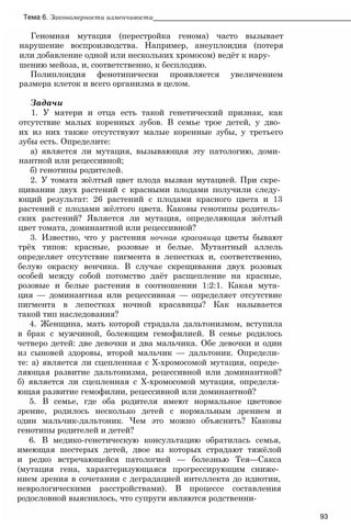 Тема 6. Закономерности изменчивости___________________________________________________
Геномная мутация (перестройка генома) часто вызывает
нарушение воспроизводства. Например, анеуплоидия (потеря
или добавление одной или нескольких хромосом) ведёт к нару-
шению мейоза, и, соответственно, к бесплодию.
Полиплоидия фенотипически проявляется увеличением
размера клеток и всего организма в целом.
Задачи
1. У матери и отца есть такой генетический признак, как
отсутствие малых коренных зубов. В семье трое детей, у дво­
их из них также отсутствуют малые коренные зубы, у третьего
зубы есть. Определите:
а) является ли мутация, вызывающая эту патологию, доми­
нантной или рецессивной;
б) генотипы родителей.
2. У томата жёлтый цвет плода вызван мутацией. При скре­
щивании двух растений с красными плодами получили следу­
ющий результат: 26 растений с плодами красного цвета и 13
растений с плодами жёлтого цвета. Каковы генотипы родитель­
ских растений? Является ли мутация, определяющая жёлтый
цвет томата, доминантной или рецессивной?
3. Известно, что у растения ночная красавица цветы бывают
трёх типов: красные, розовые и белые. Мутантный аллель
определяет отсутствие пигмента в лепестках и, соответственно,
белую окраску венчика. В случае скрещивания двух розовых
особей между собой потомство даёт расщепление на красные,
розовые и белые растения в соотношении 1:2:1. Какая мута­
ция — доминантная или рецессивная — определяет отсутствие
пигмента в лепестках ночной красавицы? Как называется
такой тип наследования?
4. Женщина, мать которой страдала дальтонизмом, вступила
в брак с мужчиной, болеющим гемофилией. В семье родилось
четверо детей: две девочки и два мальчика. Обе девочки и один
из сыновей здоровы, второй мальчик — дальтоник. Определи­
те: а) является ли сцепленная с Х-хромосомой мутация, опреде­
ляющая развитие дальтонизма, рецессивной или доминантной?
б) является ли сцепленная с Х-хромосомой мутация, определя­
ющая развитие гемофилии, рецессивной или доминантной?
5. В семье, где оба родителя имеют нормальное цветовое
зрение, родилось несколько детей с нормальным зрением и
один мальчик-дальтоник. Чем это можно объяснить? Каковы
генотипы родителей и детей?
6. В медико-генетическую консультацию обратилась семья,
имеющая шестерых детей, двое из которых страдают тяжёлой
и редко встречающейся патологией — болезнью Тея—Сакса
(мутация гена, характеризующаяся прогрессирующим сниже­
нием зрения в сочетании с деградацией интеллекта до идиотии,
неврологическими расстройствами). В процессе составления
родословной выяснилось, что супруги являются родственни-
93
 