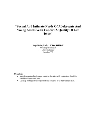 “Sexual And Intimate Needs Of Adolescents And
  Young Adults With Cancer: A Quality Of Life
                     Issue”


                       Sage Bolte, PhD, LCSW, OSW-C
                                Oncology Counselor
                                 Life with Cancer
                                  Herndon, VA




Objectives:
   • Identify emotional and sexual concerns for AYA with cancer that should be
      considered in the care plan.
   • Develop strategies to incorporate these concerns in to the treatment plan.
 