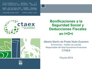 Bonificaciones a la
Seguridad Social y
Deducciones Fiscales
en I+D+i
Alberto Martín de Prado Nieto-Guerrero
Economista – Auditor de cuentas
Responsable del Área Económico-Financiera
CTAEX
18 junio 2014
 