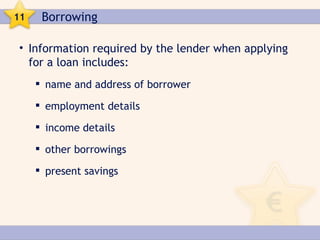 11    Borrowing

• Information required by the lender when applying
  for a loan includes:
      name and address of borrower

      employment details

      income details

      other borrowings

      present savings
 