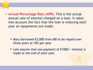 • Annual Percentage Rate (APR): This is the actual
  annual rate of interest charged on a loan. It takes
  into account the fact that the loan is reducing each
  year as repayments are made.


    Mary borrowed €3,000 from AIB to be repaid over
     three years at 10% per year.
    Lets assume that one payment of €1000 + interest is
     made at the end of each year.
 