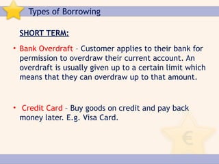 Types of Borrowing

 SHORT TERM:
• Bank Overdraft – Customer applies to their bank for
  permission to overdraw their current account. An
  overdraft is usually given up to a certain limit which
  means that they can overdraw up to that amount.


• Credit Card – Buy goods on credit and pay back
  money later. E.g. Visa Card.
 