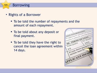 11    Borrowing

• Rights of a Borrower
      To be told the number of repayments and the
       amount of each repayment.
      To be told about any deposit or
       final payment.
      To be told they have the right to
       cancel the loan agreement within
       14 days.
 