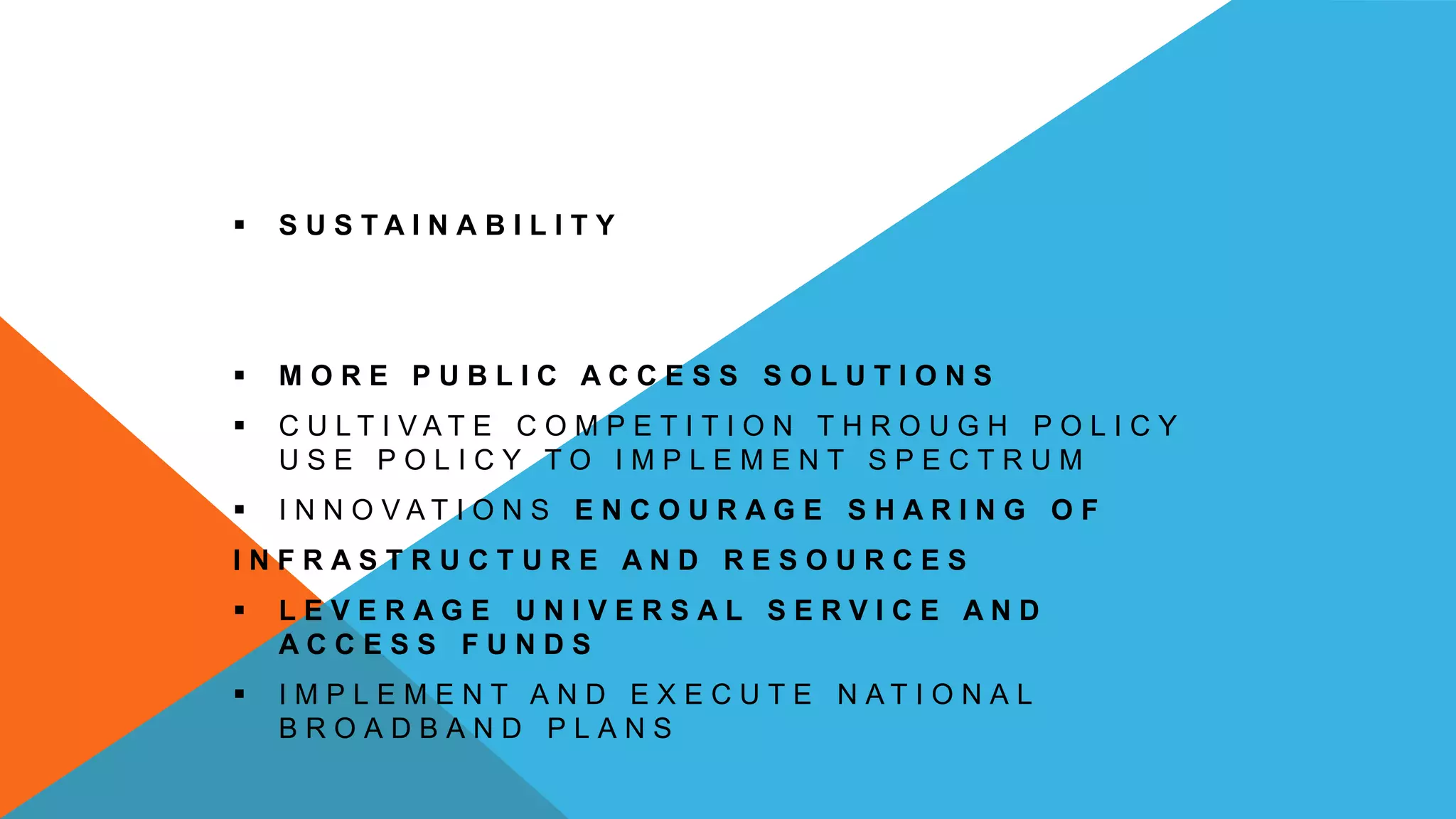  S U S T A I N A B I L I T Y
 M O R E P U B L I C A C C E S S S O L U T I O N S
 C U L T I V A T E C O M P E T I T I O N T H R O U G H P O L I C Y
U S E P O L I C Y T O I M P L E M E N T S P E C T R U M
 I N N O V A T I O N S E N C O U R A G E S H A R I N G O F
I N F R A S T R U C T U R E A N D R E S O U R C E S
 L E V E R A G E U N I V E R S A L S E R V I C E A N D
A C C E S S F U N D S
 I M P L E M E N T A N D E X E C U T E N A T I O N A L
B R O A D B A N D P L A N S
 